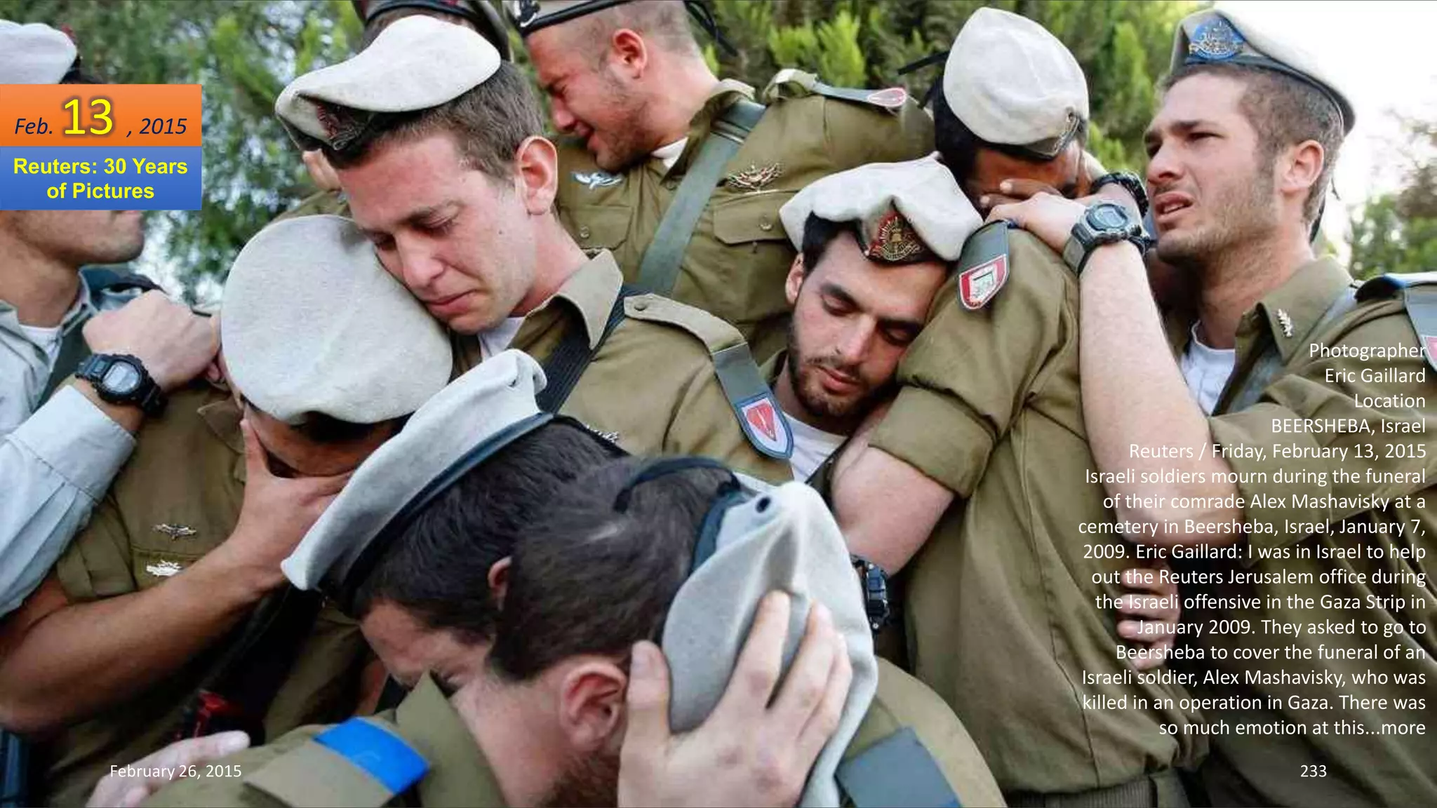 February 26, 2015 233
Photographer
Eric Gaillard
Location
BEERSHEBA, Israel
Reuters / Friday, February 13, 2015
Israeli soldiers mourn during the funeral
of their comrade Alex Mashavisky at a
cemetery in Beersheba, Israel, January 7,
2009. Eric Gaillard: I was in Israel to help
out the Reuters Jerusalem office during
the Israeli offensive in the Gaza Strip in
January 2009. They asked to go to
Beersheba to cover the funeral of an
Israeli soldier, Alex Mashavisky, who was
killed in an operation in Gaza. There was
so much emotion at this...more
Feb. 13 , 2015
Reuters: 30 Years
of Pictures
 