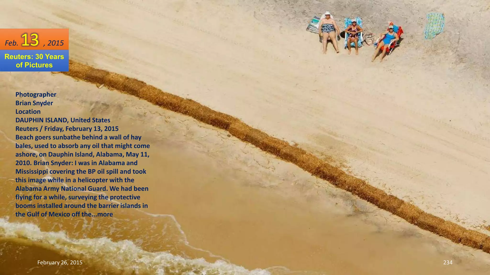 February 26, 2015 234
Photographer
Brian Snyder
Location
DAUPHIN ISLAND, United States
Reuters / Friday, February 13, 2015
Beach goers sunbathe behind a wall of hay
bales, used to absorb any oil that might come
ashore, on Dauphin Island, Alabama, May 11,
2010. Brian Snyder: I was in Alabama and
Mississippi covering the BP oil spill and took
this image while in a helicopter with the
Alabama Army National Guard. We had been
flying for a while, surveying the protective
booms installed around the barrier islands in
the Gulf of Mexico off the...more
Feb. 13 , 2015
Reuters: 30 Years
of Pictures
 