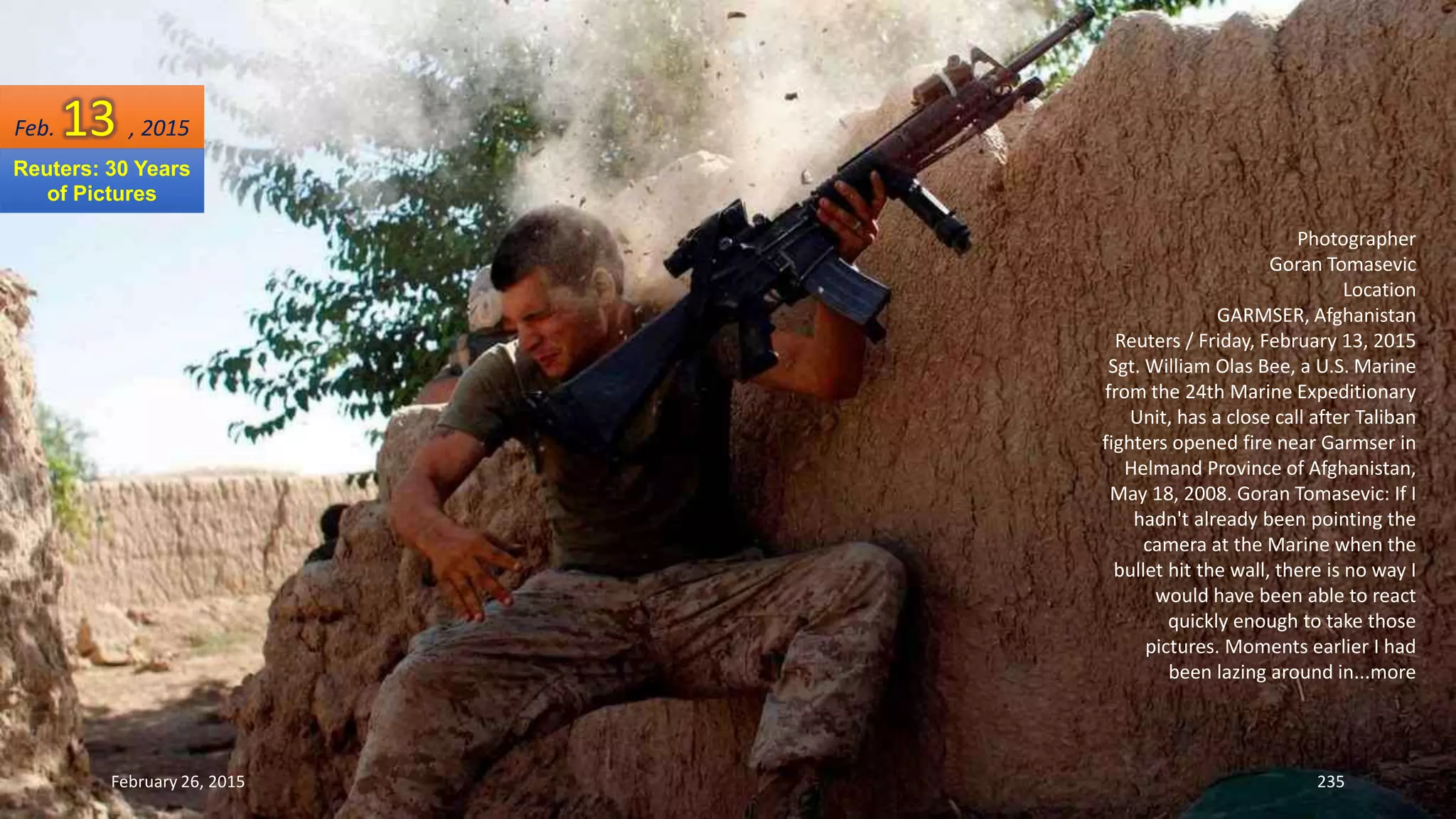 February 26, 2015 235
Photographer
Goran Tomasevic
Location
GARMSER, Afghanistan
Reuters / Friday, February 13, 2015
Sgt. William Olas Bee, a U.S. Marine
from the 24th Marine Expeditionary
Unit, has a close call after Taliban
fighters opened fire near Garmser in
Helmand Province of Afghanistan,
May 18, 2008. Goran Tomasevic: If I
hadn't already been pointing the
camera at the Marine when the
bullet hit the wall, there is no way I
would have been able to react
quickly enough to take those
pictures. Moments earlier I had
been lazing around in...more
Feb. 13 , 2015
Reuters: 30 Years
of Pictures
 