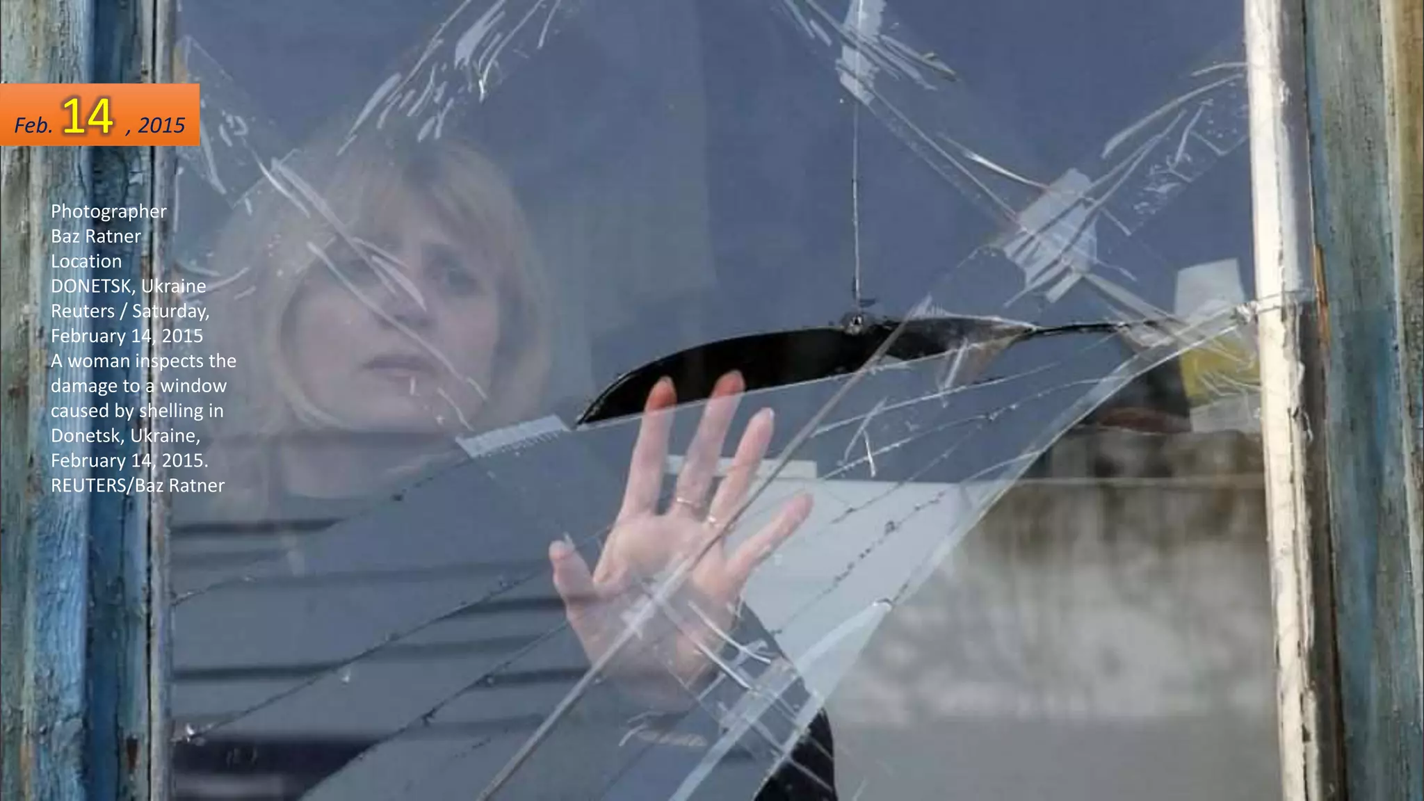 Photographer
Baz Ratner
Location
DONETSK, Ukraine
Reuters / Saturday,
February 14, 2015
A woman inspects the
damage to a window
caused by shelling in
Donetsk, Ukraine,
February 14, 2015.
REUTERS/Baz Ratner
Feb. 14 , 2015
 