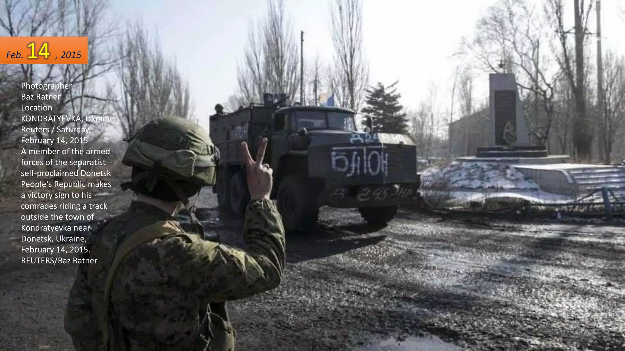 Photographer
Baz Ratner
Location
KONDRATYEVKA, Ukraine
Reuters / Saturday,
February 14, 2015
A member of the armed
forces of the separatist
self-proclaimed Donetsk
People's Republic makes
a victory sign to his
comrades riding a track
outside the town of
Kondratyevka near
Donetsk, Ukraine,
February 14, 2015.
REUTERS/Baz Ratner
Feb. 14 , 2015
 