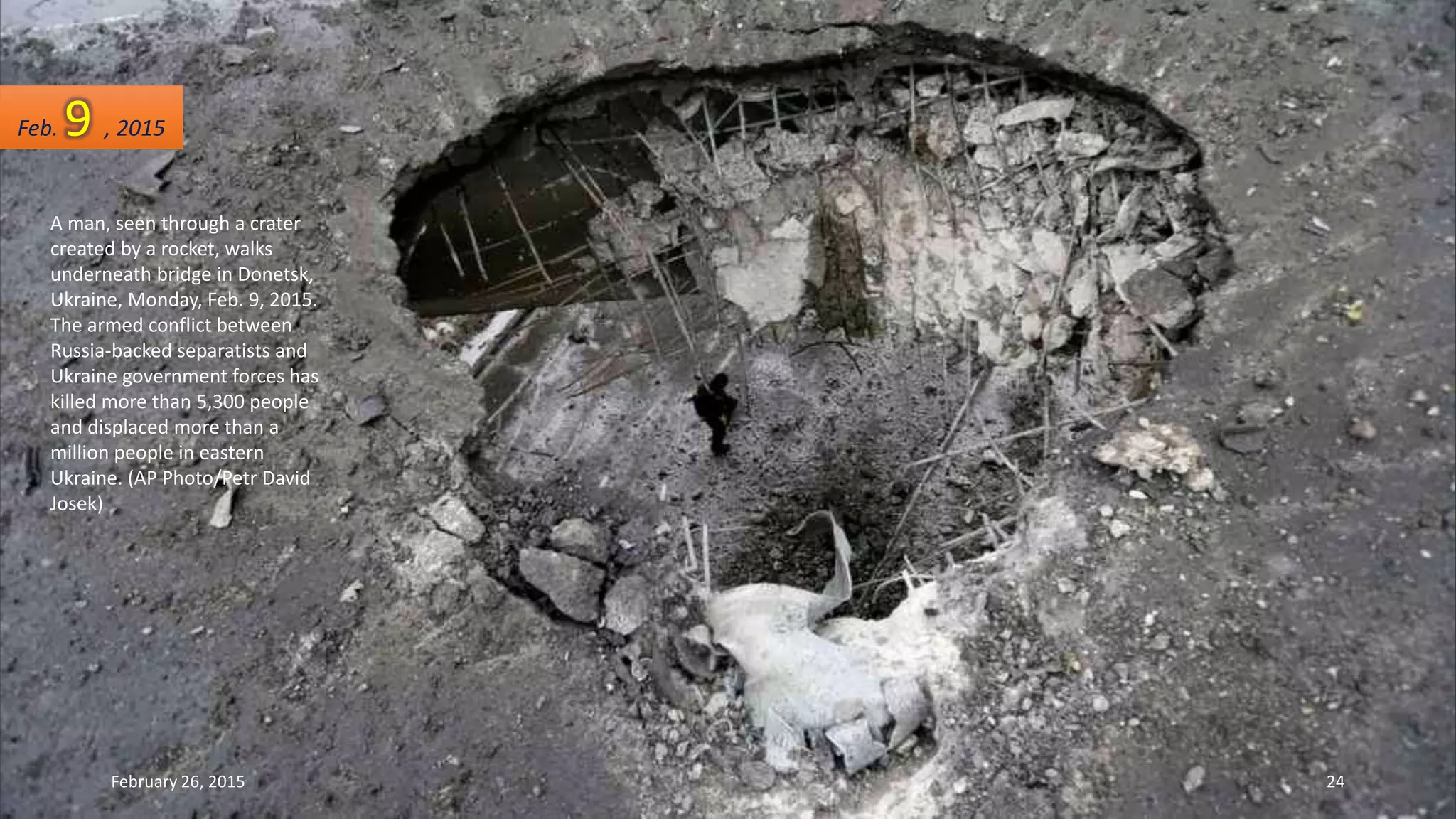 A man, seen through a crater
created by a rocket, walks
underneath bridge in Donetsk,
Ukraine, Monday, Feb. 9, 2015.
The armed conflict between
Russia-backed separatists and
Ukraine government forces has
killed more than 5,300 people
and displaced more than a
million people in eastern
Ukraine. (AP Photo/Petr David
Josek)
Feb. 9 , 2015
February 26, 2015 24
 