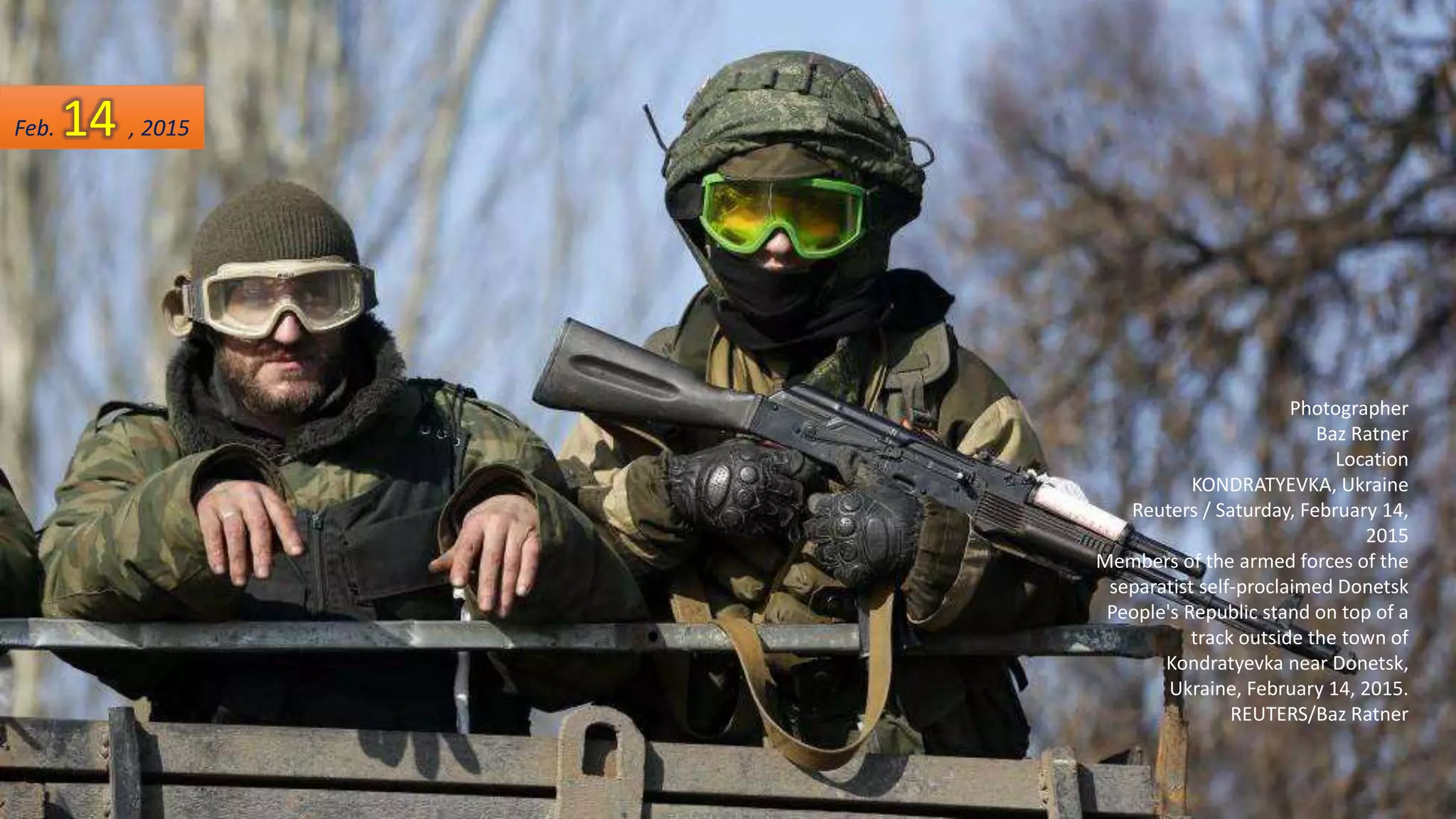 Photographer
Baz Ratner
Location
KONDRATYEVKA, Ukraine
Reuters / Saturday, February 14,
2015
Members of the armed forces of the
separatist self-proclaimed Donetsk
People's Republic stand on top of a
track outside the town of
Kondratyevka near Donetsk,
Ukraine, February 14, 2015.
REUTERS/Baz Ratner
Feb. 14 , 2015
 