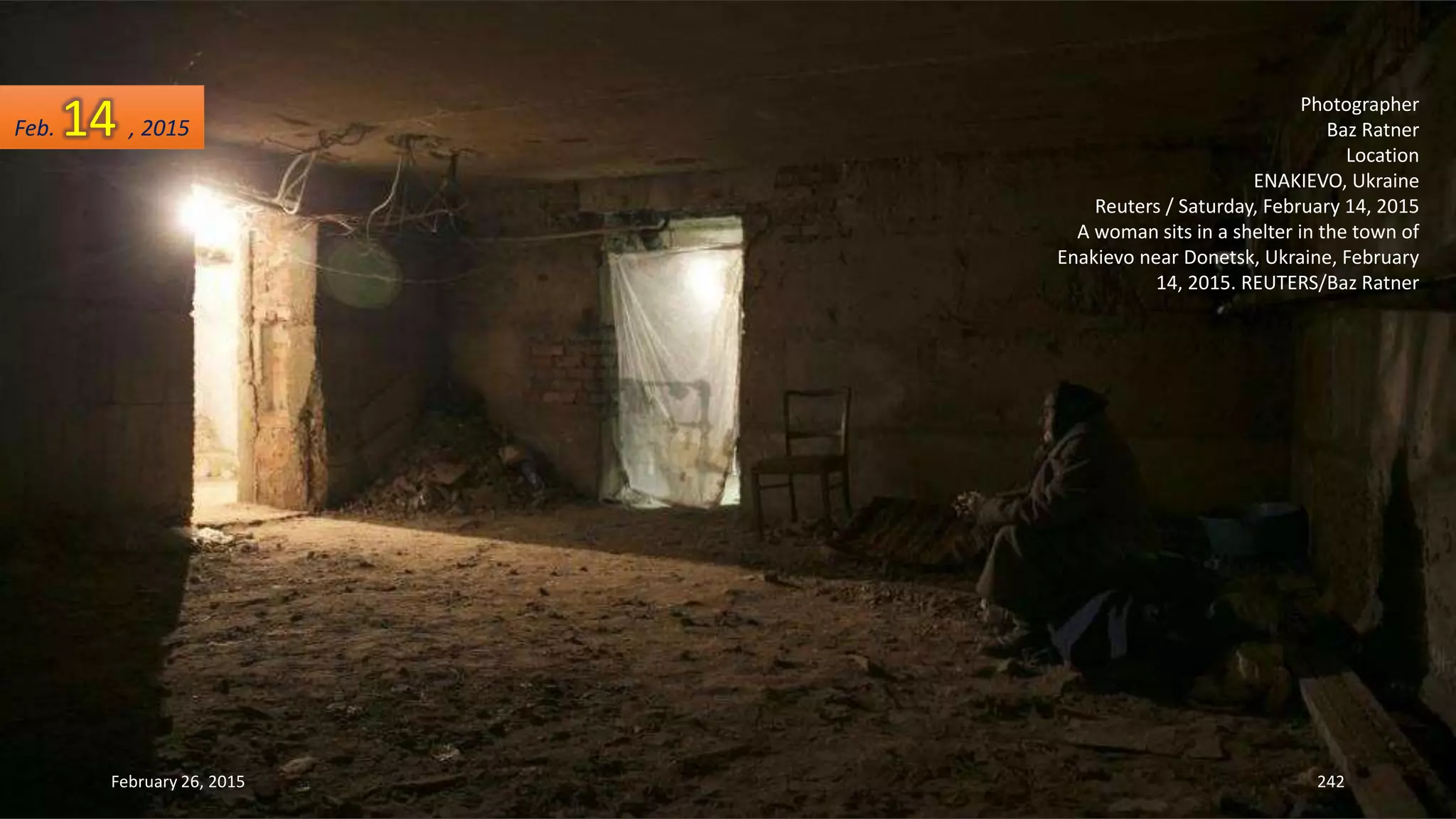 February 26, 2015 242
Photographer
Baz Ratner
Location
ENAKIEVO, Ukraine
Reuters / Saturday, February 14, 2015
A woman sits in a shelter in the town of
Enakievo near Donetsk, Ukraine, February
14, 2015. REUTERS/Baz Ratner
Feb. 14 , 2015
 