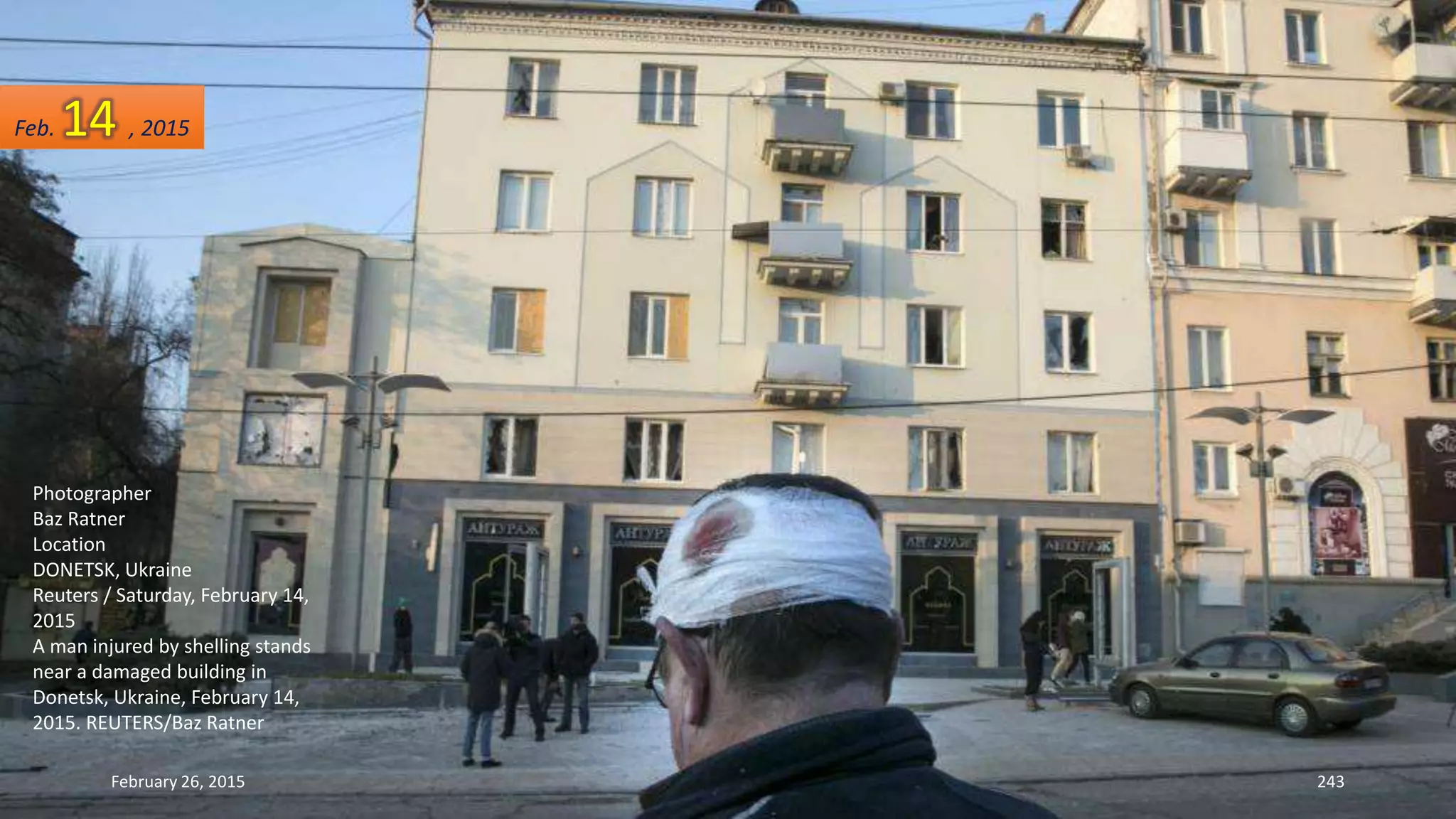February 26, 2015 243
Photographer
Baz Ratner
Location
DONETSK, Ukraine
Reuters / Saturday, February 14,
2015
A man injured by shelling stands
near a damaged building in
Donetsk, Ukraine, February 14,
2015. REUTERS/Baz Ratner
Feb. 14 , 2015
 