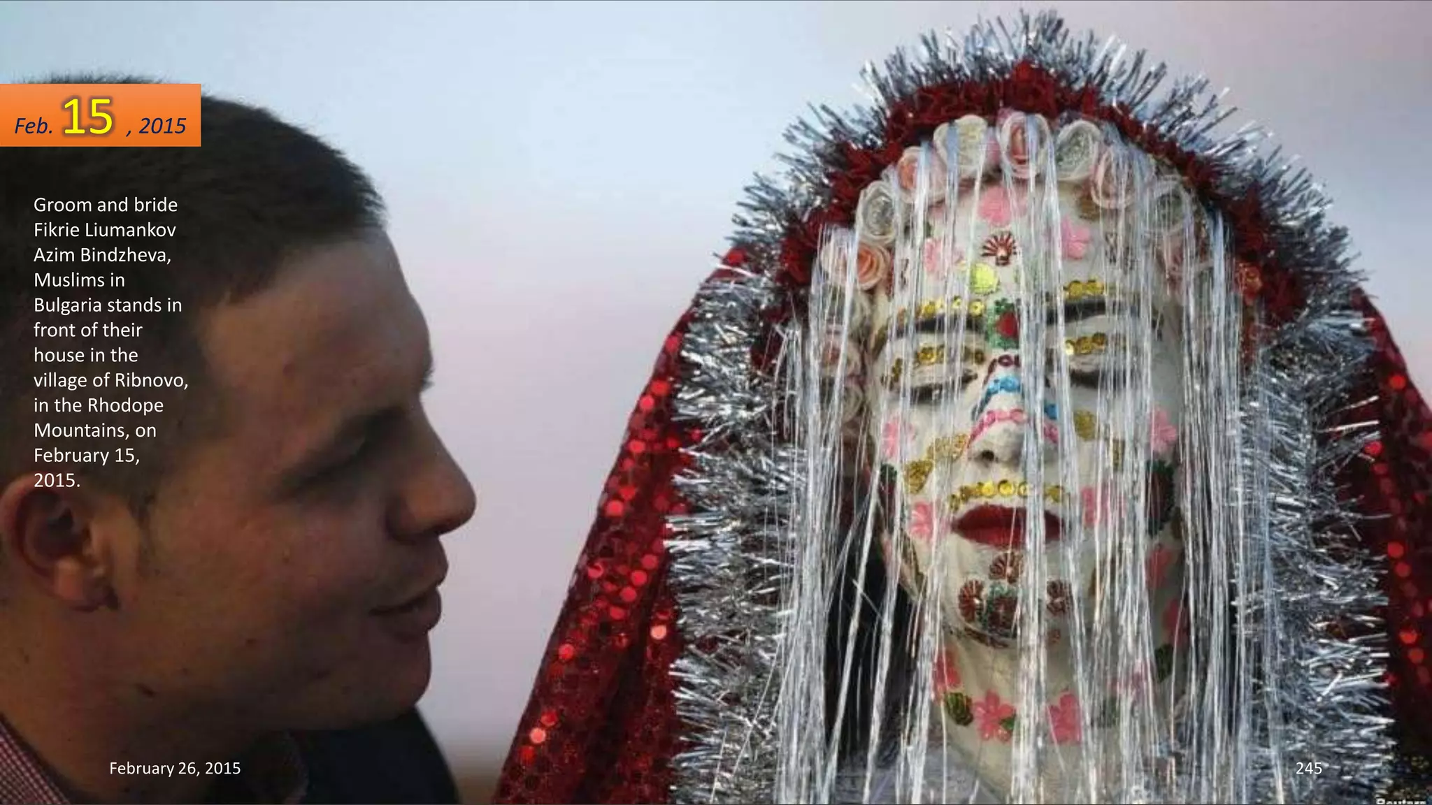 Groom and bride
Fikrie Liumankov
Azim Bindzheva,
Muslims in
Bulgaria stands in
front of their
house in the
village of Ribnovo,
in the Rhodope
Mountains, on
February 15,
2015.
February 26, 2015 245
Feb. 15 , 2015
 