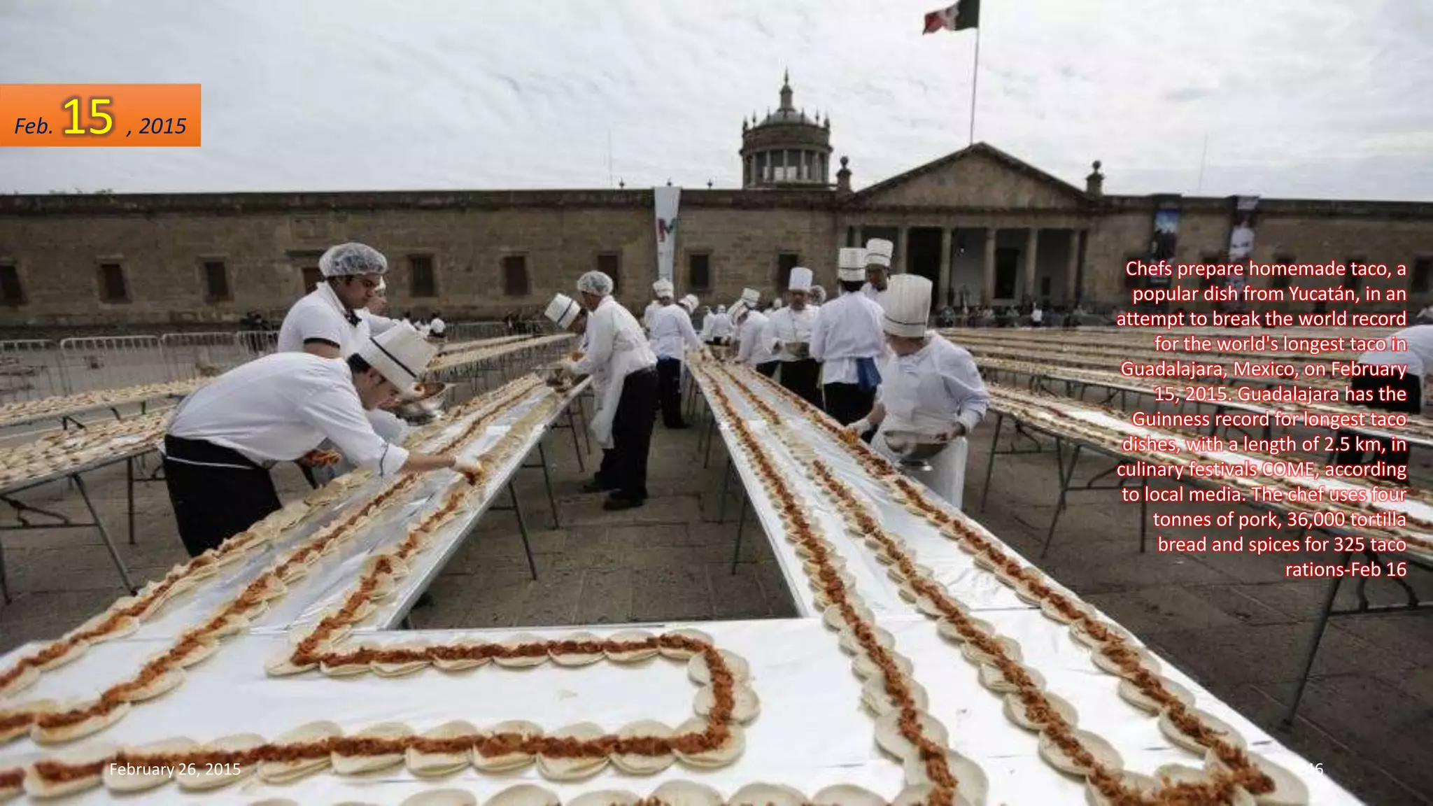 Chefs prepare homemade taco, a
popular dish from Yucatán, in an
attempt to break the world record
for the world's longest taco in
Guadalajara, Mexico, on February
15, 2015. Guadalajara has the
Guinness record for longest taco
dishes, with a length of 2.5 km, in
culinary festivals COME, according
to local media. The chef uses four
tonnes of pork, 36,000 tortilla
bread and spices for 325 taco
rations-Feb 16
February 26, 2015 246
Feb. 15 , 2015
 