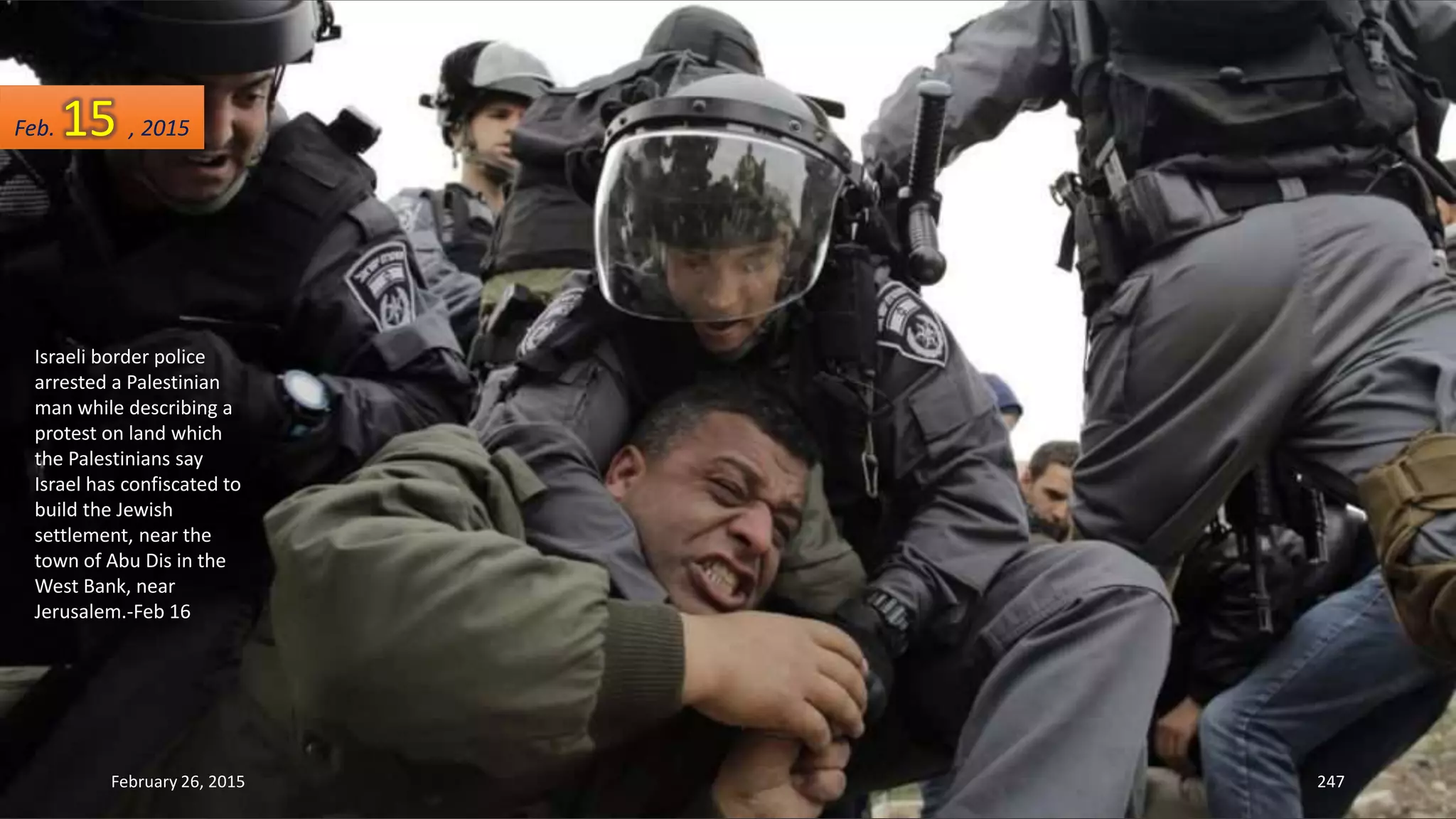 Israeli border police
arrested a Palestinian
man while describing a
protest on land which
the Palestinians say
Israel has confiscated to
build the Jewish
settlement, near the
town of Abu Dis in the
West Bank, near
Jerusalem.-Feb 16
February 26, 2015 247
Feb. 15 , 2015
 