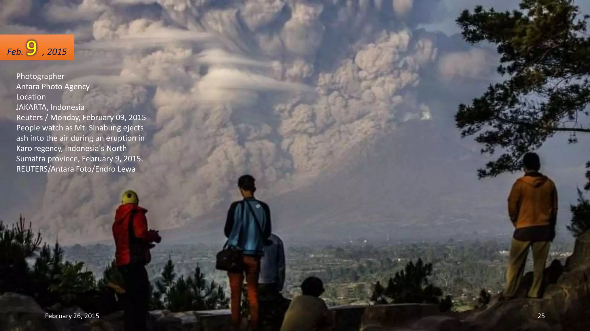 Photographer
Antara Photo Agency
Location
JAKARTA, Indonesia
Reuters / Monday, February 09, 2015
People watch as Mt. Sinabung ejects
ash into the air during an eruption in
Karo regency, Indonesia's North
Sumatra province, February 9, 2015.
REUTERS/Antara Foto/Endro Lewa
Feb. 9 , 2015
February 26, 2015 25
 