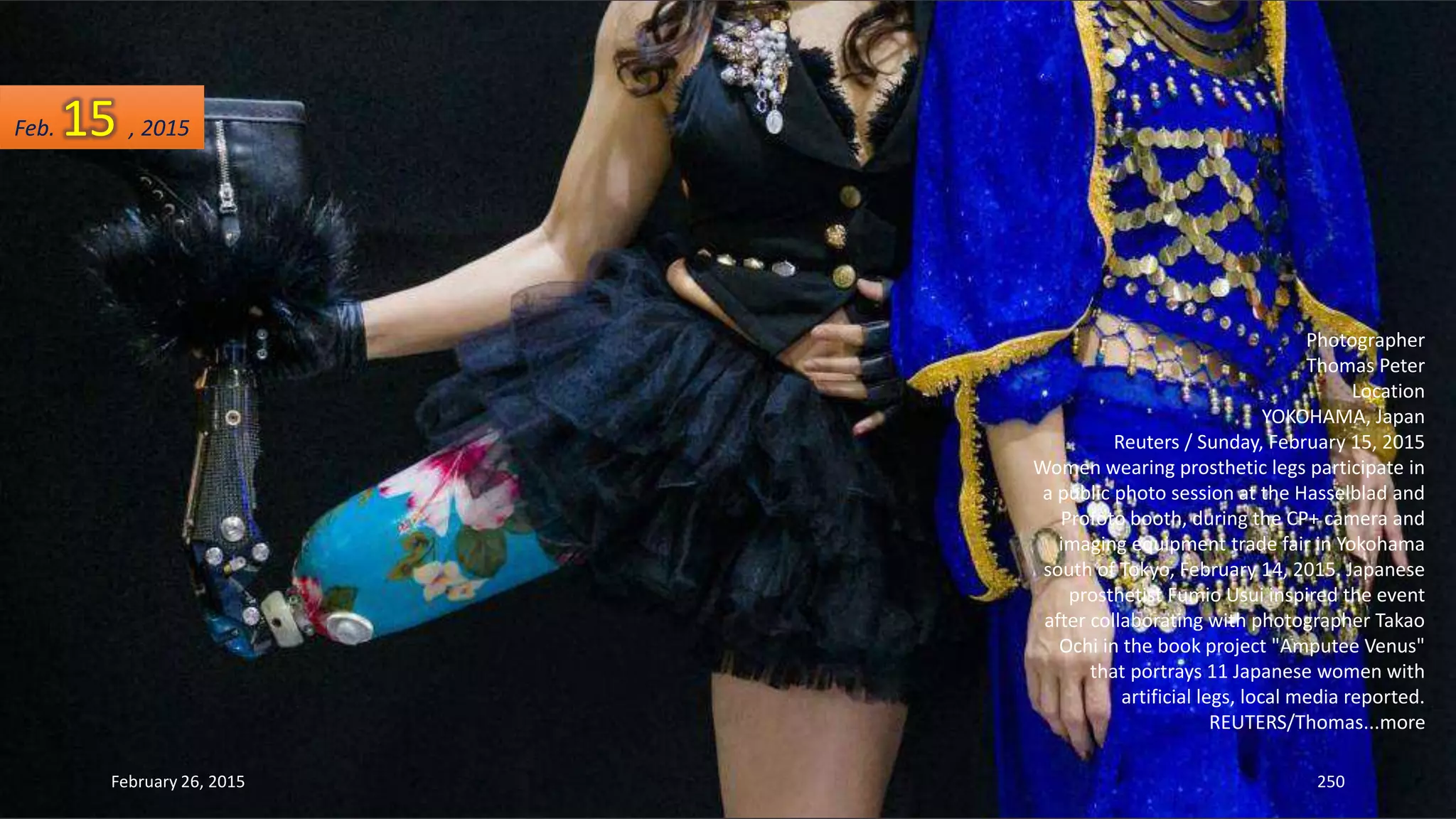 February 26, 2015 250
Photographer
Thomas Peter
Location
YOKOHAMA, Japan
Reuters / Sunday, February 15, 2015
Women wearing prosthetic legs participate in
a public photo session at the Hasselblad and
Profoto booth, during the CP+ camera and
imaging equipment trade fair in Yokohama
south of Tokyo, February 14, 2015. Japanese
prosthetist Fumio Usui inspired the event
after collaborating with photographer Takao
Ochi in the book project "Amputee Venus"
that portrays 11 Japanese women with
artificial legs, local media reported.
REUTERS/Thomas...more
Feb. 15 , 2015
 