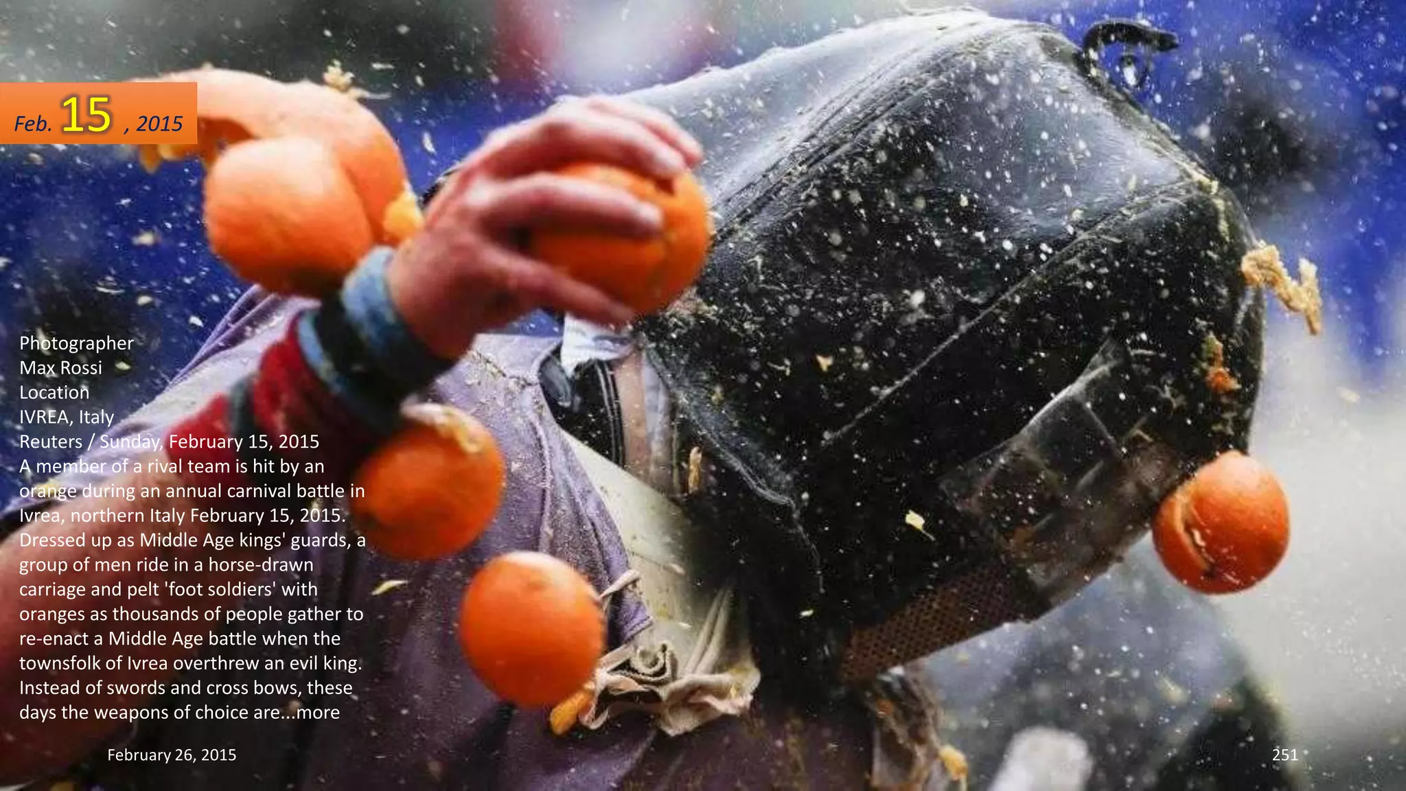 February 26, 2015 251
Photographer
Max Rossi
Location
IVREA, Italy
Reuters / Sunday, February 15, 2015
A member of a rival team is hit by an
orange during an annual carnival battle in
Ivrea, northern Italy February 15, 2015.
Dressed up as Middle Age kings' guards, a
group of men ride in a horse-drawn
carriage and pelt 'foot soldiers' with
oranges as thousands of people gather to
re-enact a Middle Age battle when the
townsfolk of Ivrea overthrew an evil king.
Instead of swords and cross bows, these
days the weapons of choice are...more
Feb. 15 , 2015
 