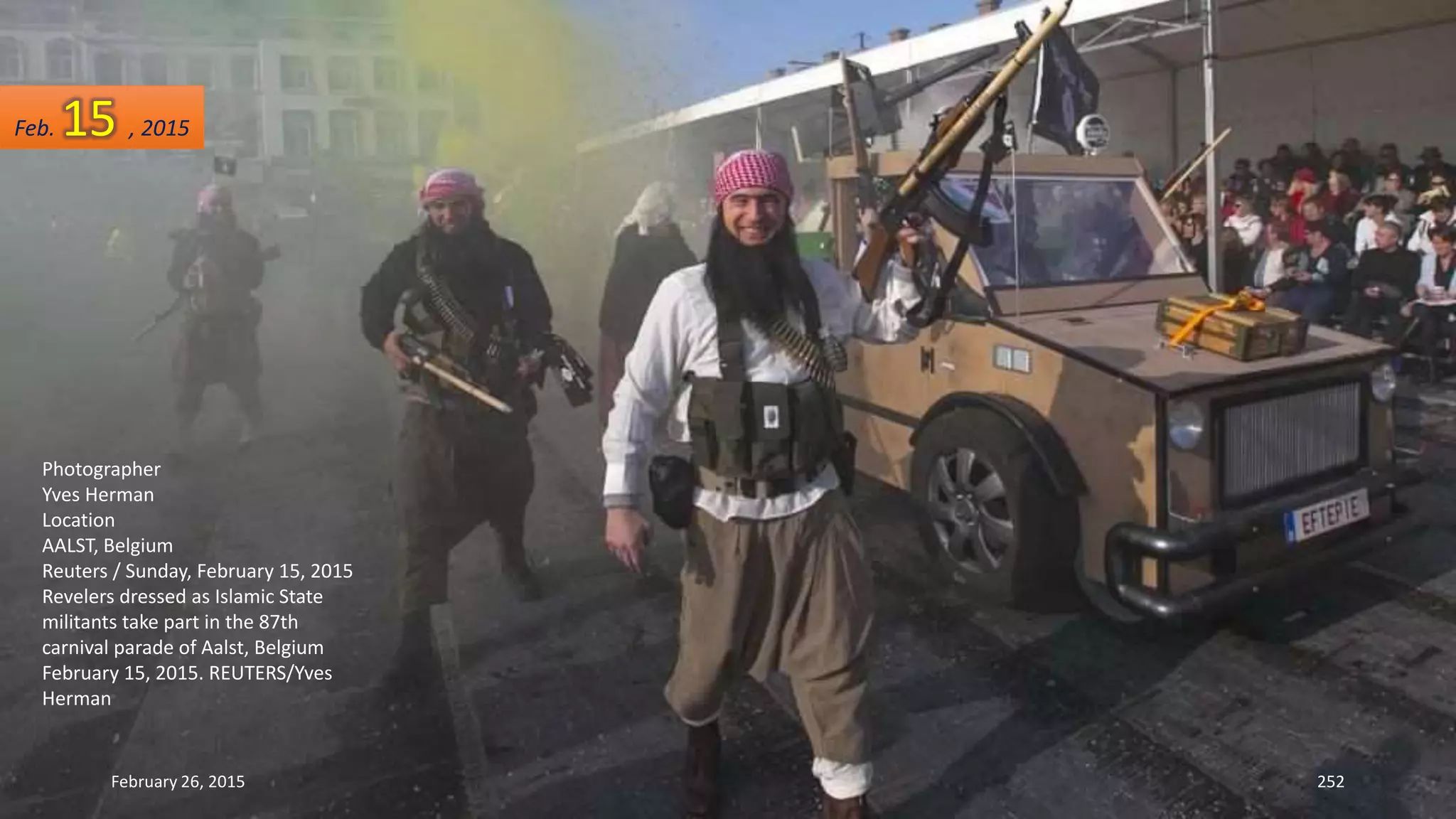 February 26, 2015 252
Photographer
Yves Herman
Location
AALST, Belgium
Reuters / Sunday, February 15, 2015
Revelers dressed as Islamic State
militants take part in the 87th
carnival parade of Aalst, Belgium
February 15, 2015. REUTERS/Yves
Herman
Feb. 15 , 2015
 