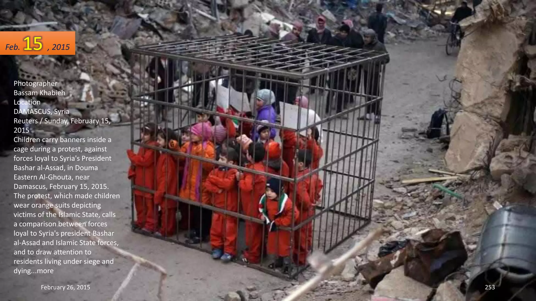 February 26, 2015 253
Photographer
Bassam Khabieh
Location
DAMASCUS, Syria
Reuters / Sunday, February 15,
2015
Children carry banners inside a
cage during a protest, against
forces loyal to Syria's President
Bashar al-Assad, in Douma
Eastern Al-Ghouta, near
Damascus, February 15, 2015.
The protest, which made children
wear orange suits depicting
victims of the Islamic State, calls
a comparison between forces
loyal to Syria's president Bashar
al-Assad and Islamic State forces,
and to draw attention to
residents living under siege and
dying...more
Feb. 15 , 2015
 