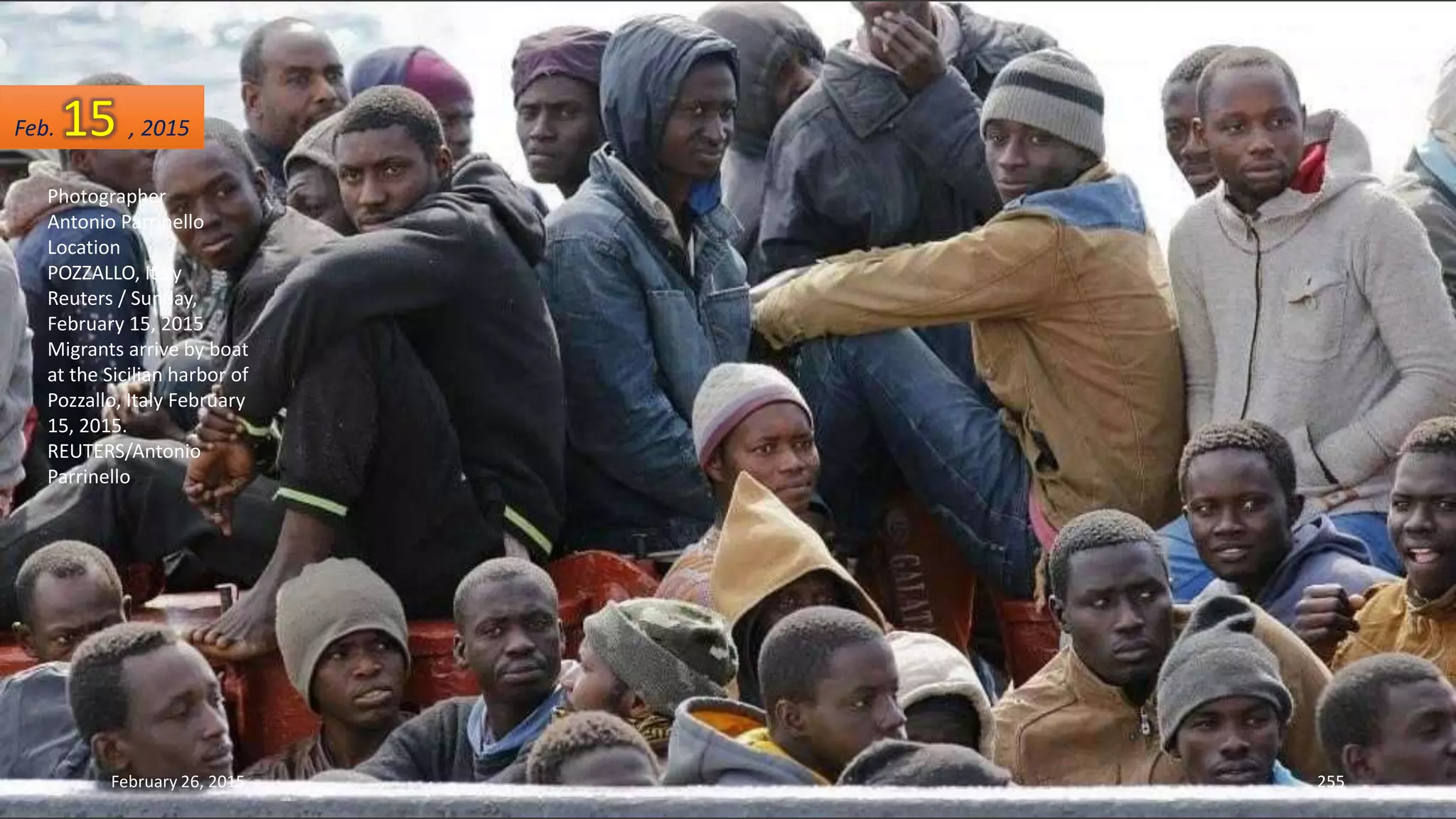 February 26, 2015 255
Photographer
Antonio Parrinello
Location
POZZALLO, Italy
Reuters / Sunday,
February 15, 2015
Migrants arrive by boat
at the Sicilian harbor of
Pozzallo, Italy February
15, 2015.
REUTERS/Antonio
Parrinello
Feb. 15 , 2015
 