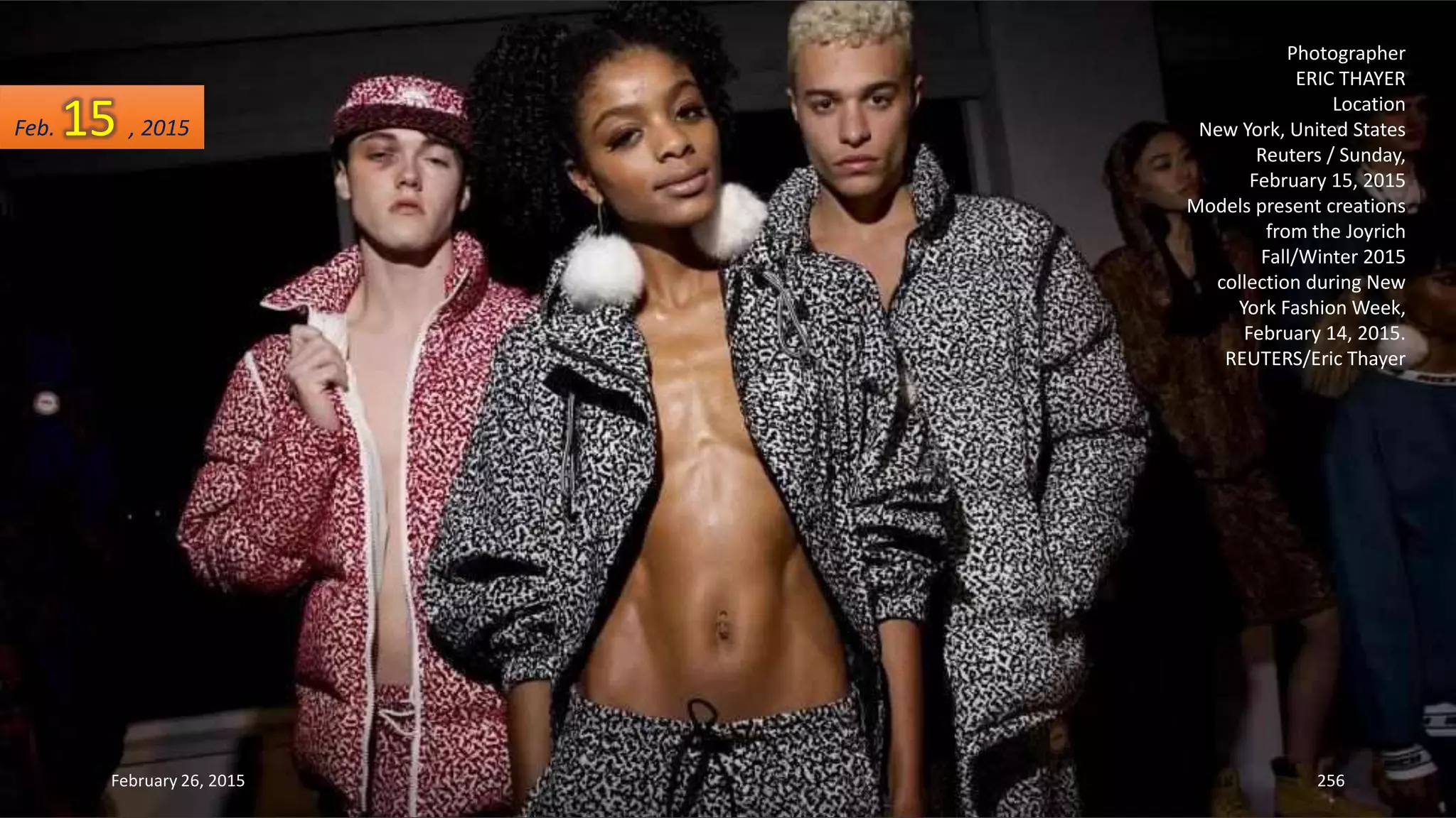 February 26, 2015 256
Photographer
ERIC THAYER
Location
New York, United States
Reuters / Sunday,
February 15, 2015
Models present creations
from the Joyrich
Fall/Winter 2015
collection during New
York Fashion Week,
February 14, 2015.
REUTERS/Eric Thayer
Feb. 15 , 2015
 