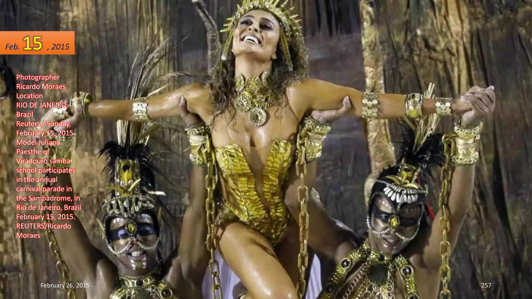 February 26, 2015 257
Photographer
Ricardo Moraes
Location
RIO DE JANEIRO,
Brazil
Reuters / Sunday,
February 15, 2015
Model Juliana
Paesthe of
Viradouro samba
school participates
in the annual
carnival parade in
the Sambadrome, in
Rio de Janeiro, Brazil
February 15, 2015.
REUTERS/Ricardo
Moraes
Feb. 15 , 2015
 