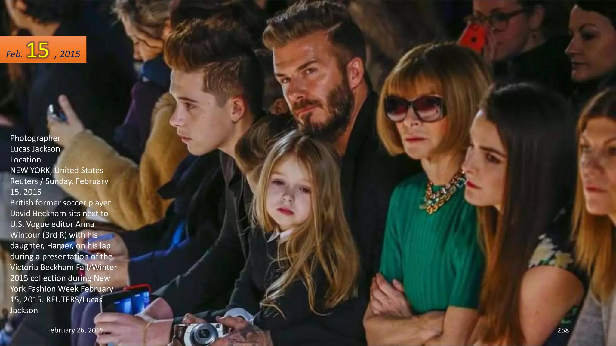 February 26, 2015 258
Photographer
Lucas Jackson
Location
NEW YORK, United States
Reuters / Sunday, February
15, 2015
British former soccer player
David Beckham sits next to
U.S. Vogue editor Anna
Wintour (3rd R) with his
daughter, Harper, on his lap
during a presentation of the
Victoria Beckham Fall/Winter
2015 collection during New
York Fashion Week February
15, 2015. REUTERS/Lucas
Jackson
Feb. 15 , 2015
 