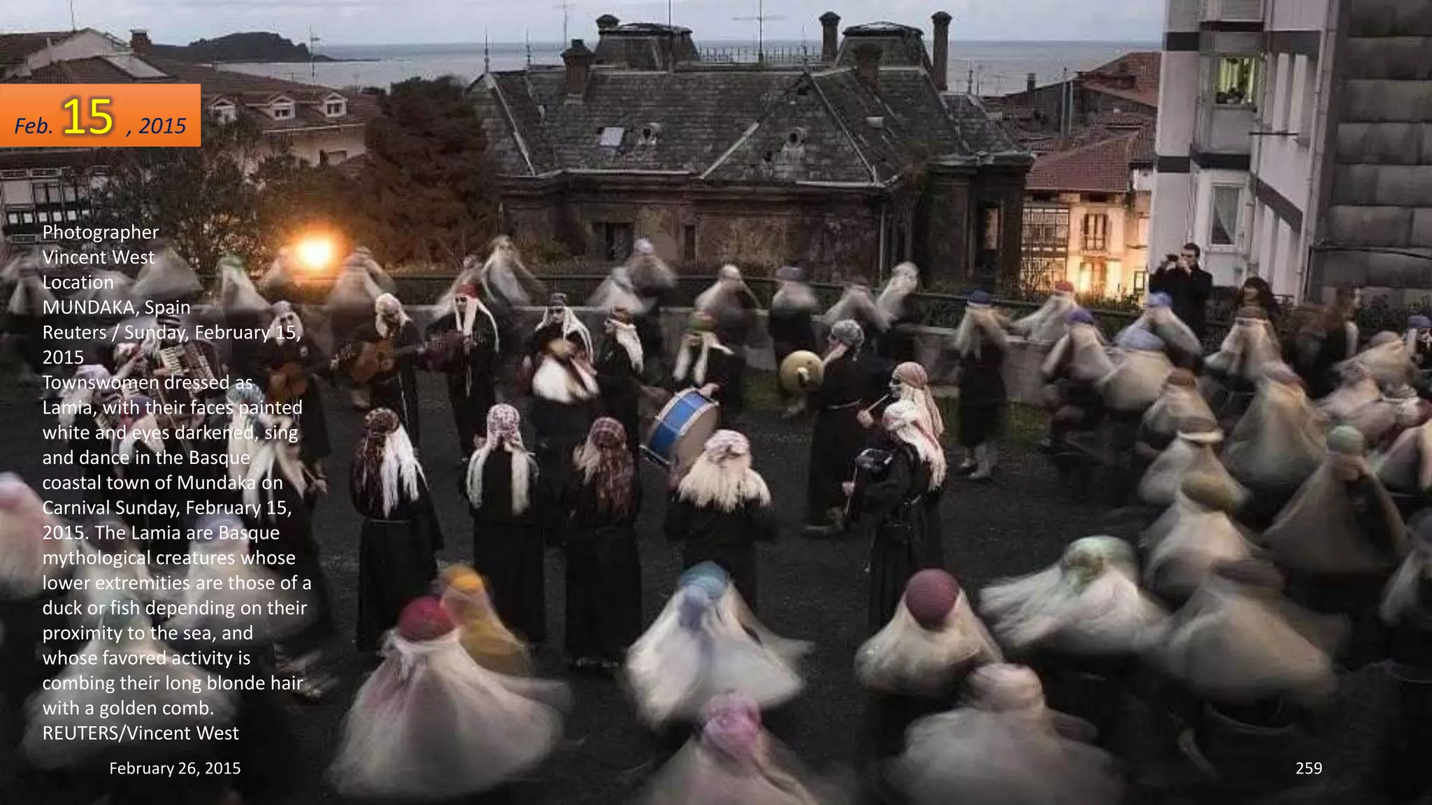 February 26, 2015 259
Photographer
Vincent West
Location
MUNDAKA, Spain
Reuters / Sunday, February 15,
2015
Townswomen dressed as
Lamia, with their faces painted
white and eyes darkened, sing
and dance in the Basque
coastal town of Mundaka on
Carnival Sunday, February 15,
2015. The Lamia are Basque
mythological creatures whose
lower extremities are those of a
duck or fish depending on their
proximity to the sea, and
whose favored activity is
combing their long blonde hair
with a golden comb.
REUTERS/Vincent West
Feb. 15 , 2015
 