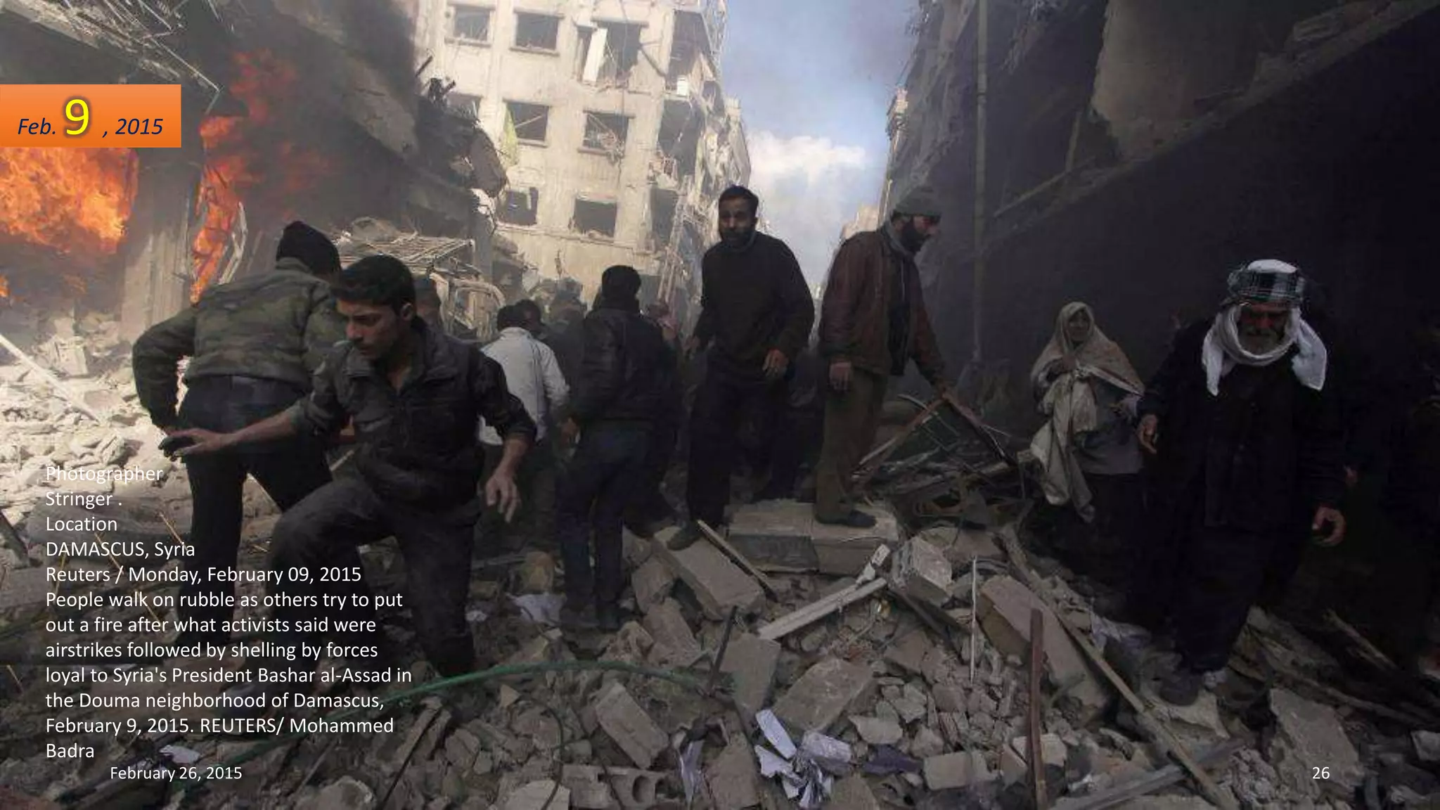 Photographer
Stringer .
Location
DAMASCUS, Syria
Reuters / Monday, February 09, 2015
People walk on rubble as others try to put
out a fire after what activists said were
airstrikes followed by shelling by forces
loyal to Syria's President Bashar al-Assad in
the Douma neighborhood of Damascus,
February 9, 2015. REUTERS/ Mohammed
Badra
Feb. 9 , 2015
February 26, 2015 26
 