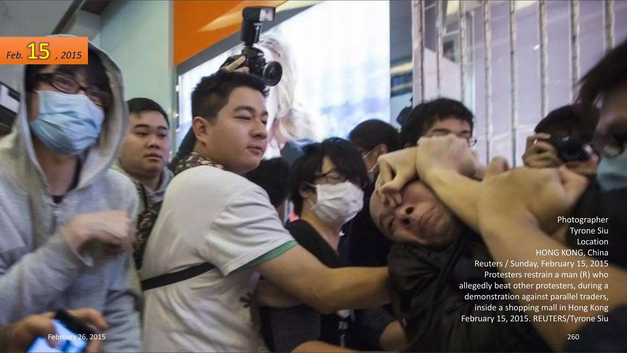 February 26, 2015 260
Photographer
Tyrone Siu
Location
HONG KONG, China
Reuters / Sunday, February 15, 2015
Protesters restrain a man (R) who
allegedly beat other protesters, during a
demonstration against parallel traders,
inside a shopping mall in Hong Kong
February 15, 2015. REUTERS/Tyrone Siu
Feb. 15 , 2015
 