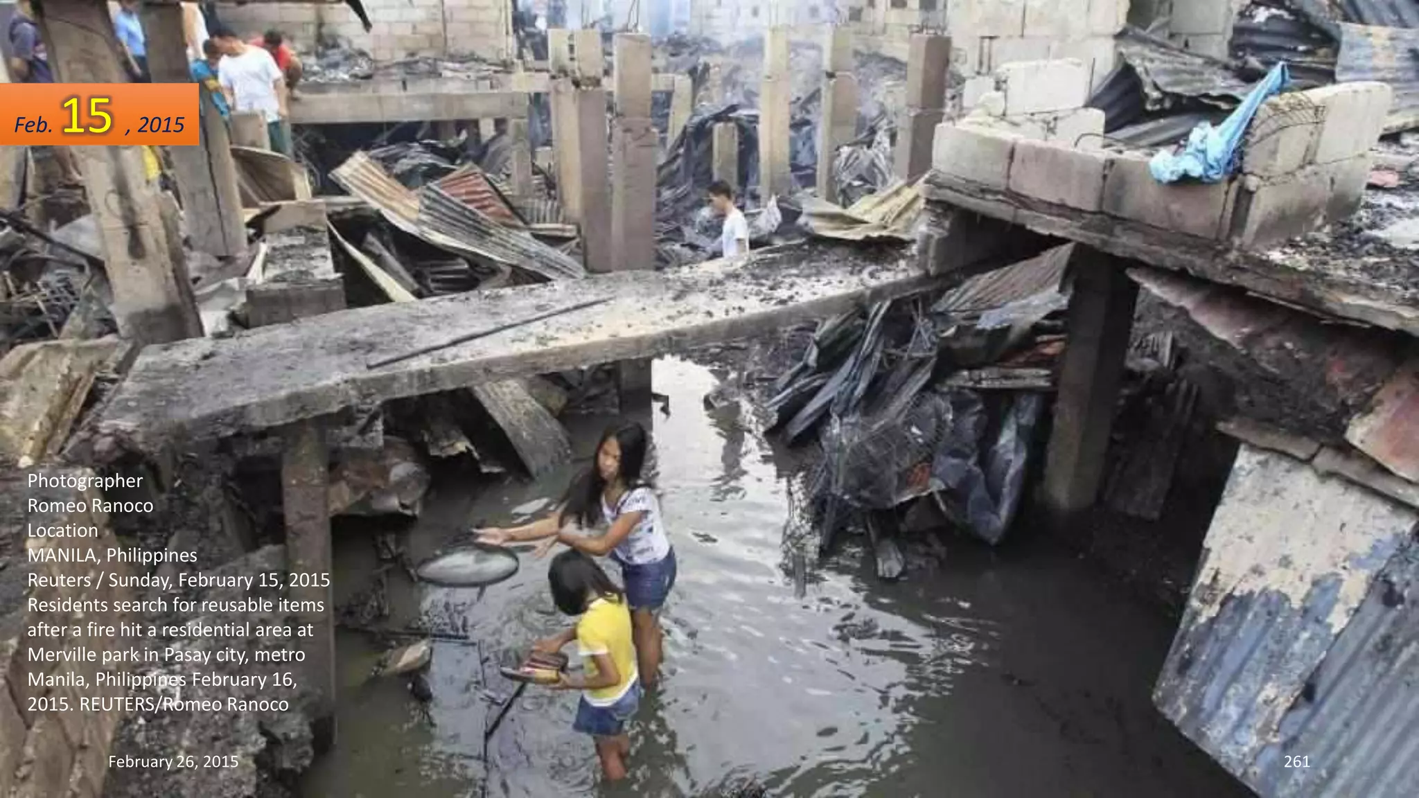 February 26, 2015 261
Photographer
Romeo Ranoco
Location
MANILA, Philippines
Reuters / Sunday, February 15, 2015
Residents search for reusable items
after a fire hit a residential area at
Merville park in Pasay city, metro
Manila, Philippines February 16,
2015. REUTERS/Romeo Ranoco
Feb. 15 , 2015
 