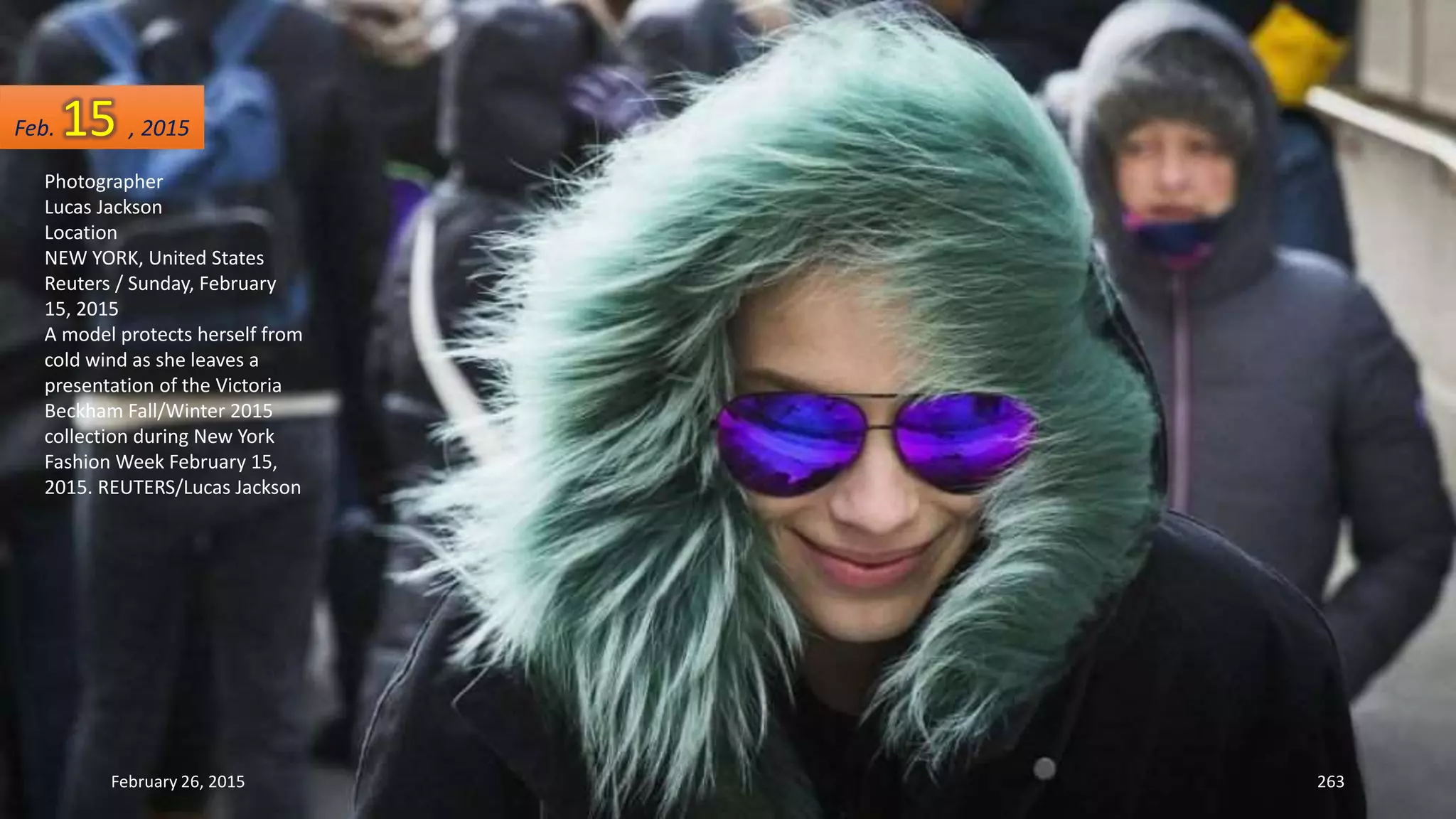 February 26, 2015 263
Photographer
Lucas Jackson
Location
NEW YORK, United States
Reuters / Sunday, February
15, 2015
A model protects herself from
cold wind as she leaves a
presentation of the Victoria
Beckham Fall/Winter 2015
collection during New York
Fashion Week February 15,
2015. REUTERS/Lucas Jackson
Feb. 15 , 2015
 