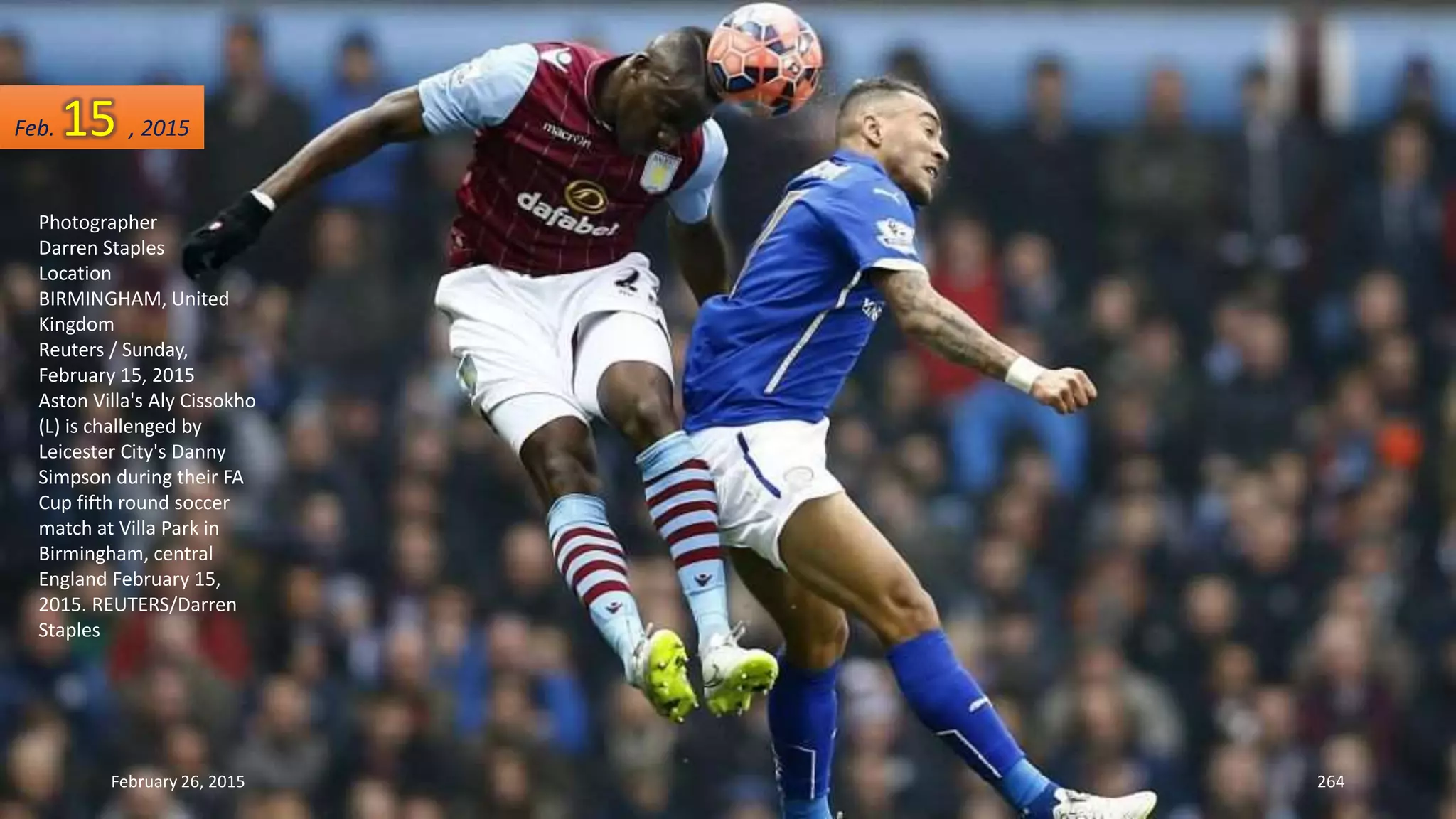 February 26, 2015 264
Photographer
Darren Staples
Location
BIRMINGHAM, United
Kingdom
Reuters / Sunday,
February 15, 2015
Aston Villa's Aly Cissokho
(L) is challenged by
Leicester City's Danny
Simpson during their FA
Cup fifth round soccer
match at Villa Park in
Birmingham, central
England February 15,
2015. REUTERS/Darren
Staples
Feb. 15 , 2015
 