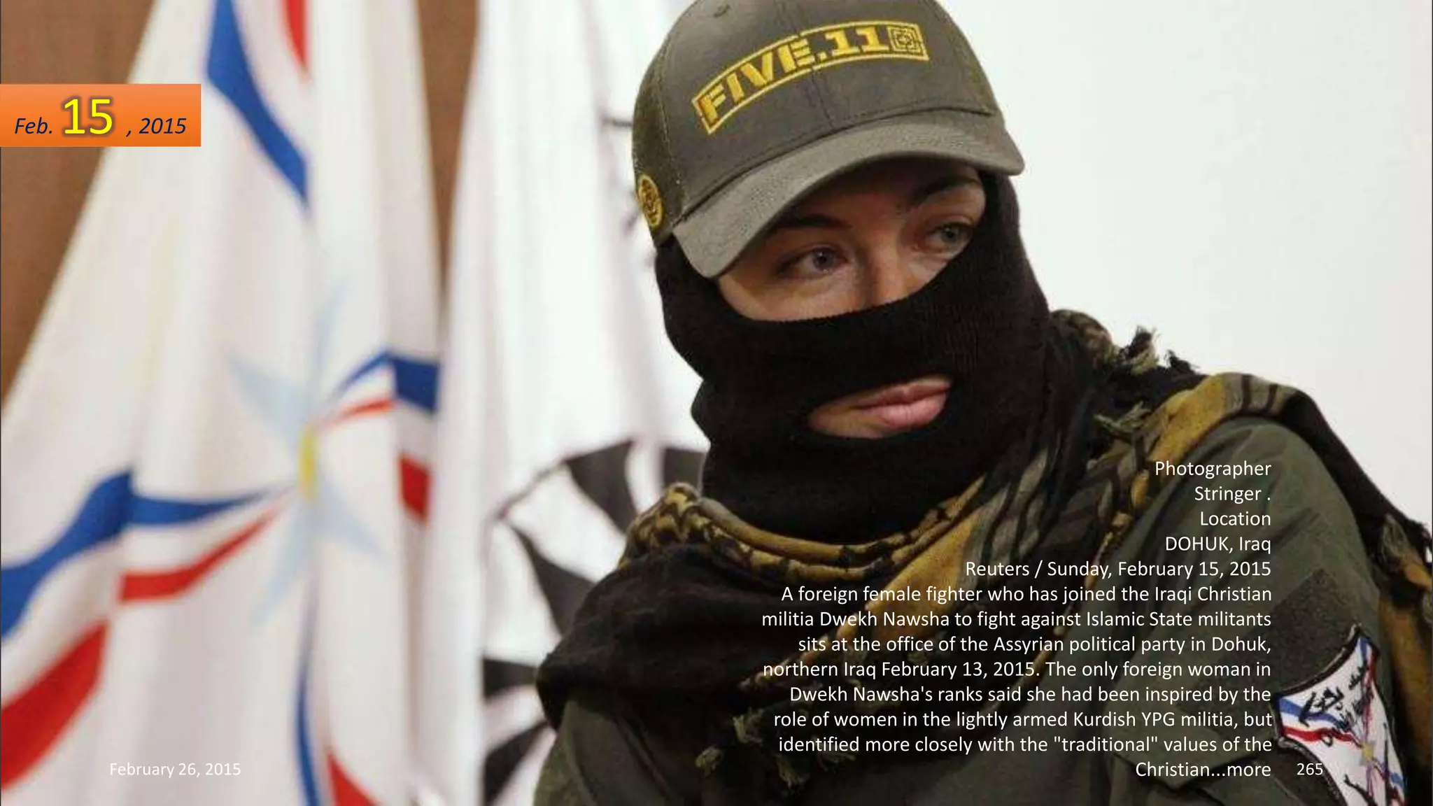 February 26, 2015 265
Photographer
Stringer .
Location
DOHUK, Iraq
Reuters / Sunday, February 15, 2015
A foreign female fighter who has joined the Iraqi Christian
militia Dwekh Nawsha to fight against Islamic State militants
sits at the office of the Assyrian political party in Dohuk,
northern Iraq February 13, 2015. The only foreign woman in
Dwekh Nawsha's ranks said she had been inspired by the
role of women in the lightly armed Kurdish YPG militia, but
identified more closely with the "traditional" values of the
Christian...more
Feb. 15 , 2015
 