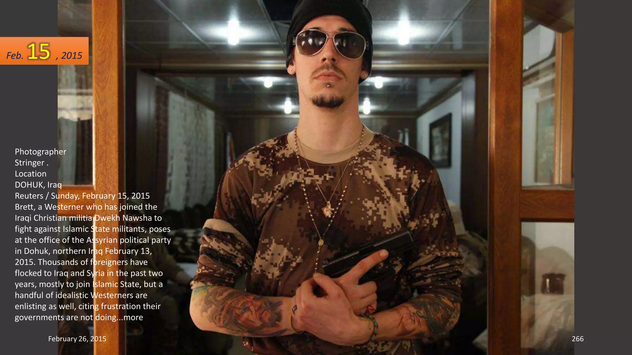 February 26, 2015 266
Photographer
Stringer .
Location
DOHUK, Iraq
Reuters / Sunday, February 15, 2015
Brett, a Westerner who has joined the
Iraqi Christian militia Dwekh Nawsha to
fight against Islamic State militants, poses
at the office of the Assyrian political party
in Dohuk, northern Iraq February 13,
2015. Thousands of foreigners have
flocked to Iraq and Syria in the past two
years, mostly to join Islamic State, but a
handful of idealistic Westerners are
enlisting as well, citing frustration their
governments are not doing...more
Feb. 15 , 2015
 