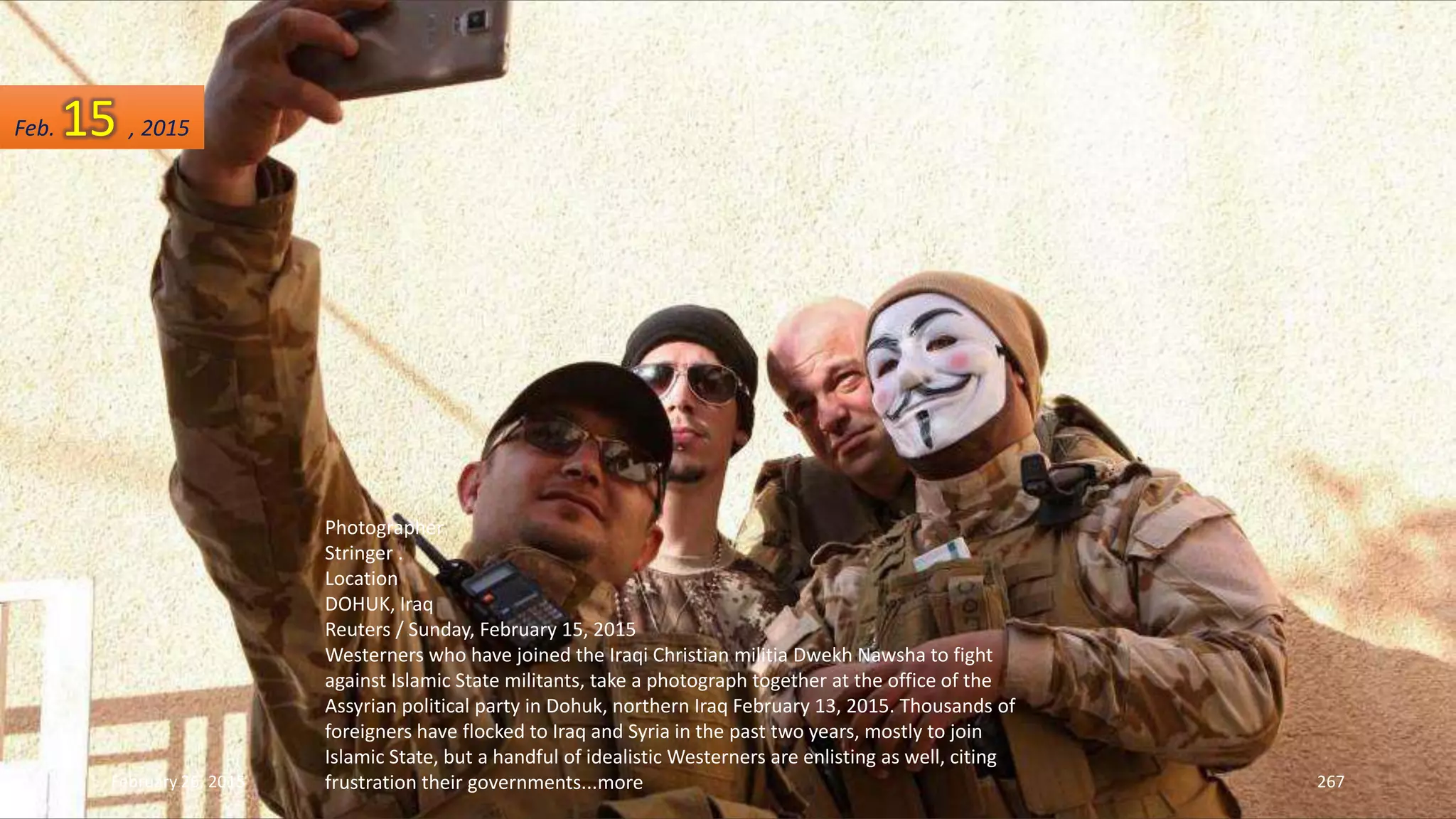 February 26, 2015 267
Photographer
Stringer .
Location
DOHUK, Iraq
Reuters / Sunday, February 15, 2015
Westerners who have joined the Iraqi Christian militia Dwekh Nawsha to fight
against Islamic State militants, take a photograph together at the office of the
Assyrian political party in Dohuk, northern Iraq February 13, 2015. Thousands of
foreigners have flocked to Iraq and Syria in the past two years, mostly to join
Islamic State, but a handful of idealistic Westerners are enlisting as well, citing
frustration their governments...more
Feb. 15 , 2015
 