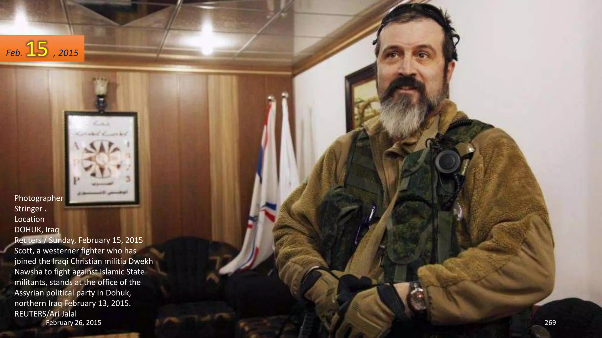 February 26, 2015 269
Photographer
Stringer .
Location
DOHUK, Iraq
Reuters / Sunday, February 15, 2015
Scott, a westerner fighter who has
joined the Iraqi Christian militia Dwekh
Nawsha to fight against Islamic State
militants, stands at the office of the
Assyrian political party in Dohuk,
northern Iraq February 13, 2015.
REUTERS/Ari Jalal
Feb. 15 , 2015
 