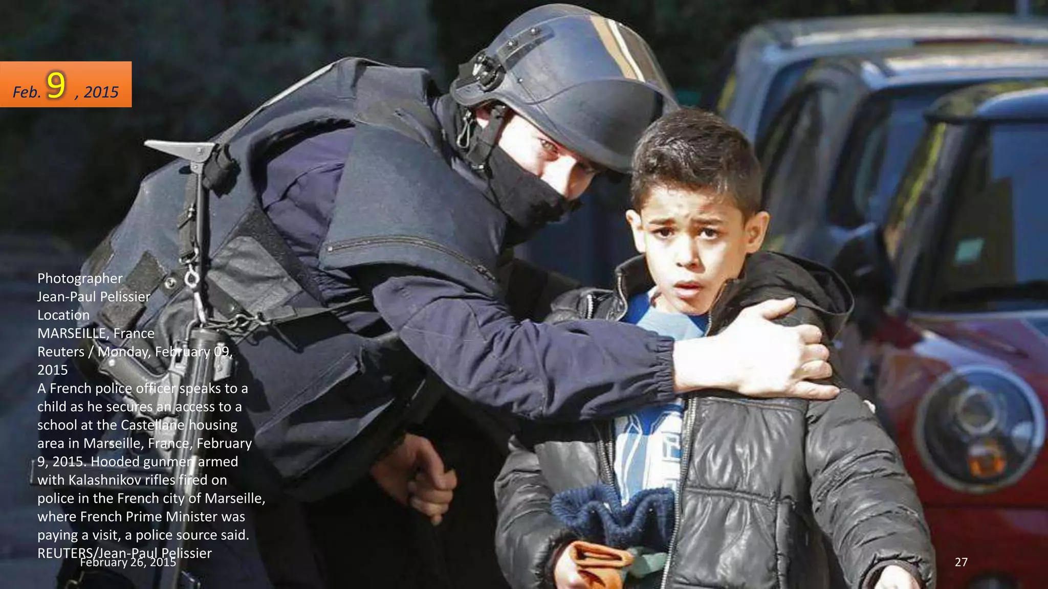 Photographer
Jean-Paul Pelissier
Location
MARSEILLE, France
Reuters / Monday, February 09,
2015
A French police officer speaks to a
child as he secures an access to a
school at the Castellane housing
area in Marseille, France, February
9, 2015. Hooded gunmen armed
with Kalashnikov rifles fired on
police in the French city of Marseille,
where French Prime Minister was
paying a visit, a police source said.
REUTERS/Jean-Paul Pelissier
Feb. 9 , 2015
February 26, 2015 27
 