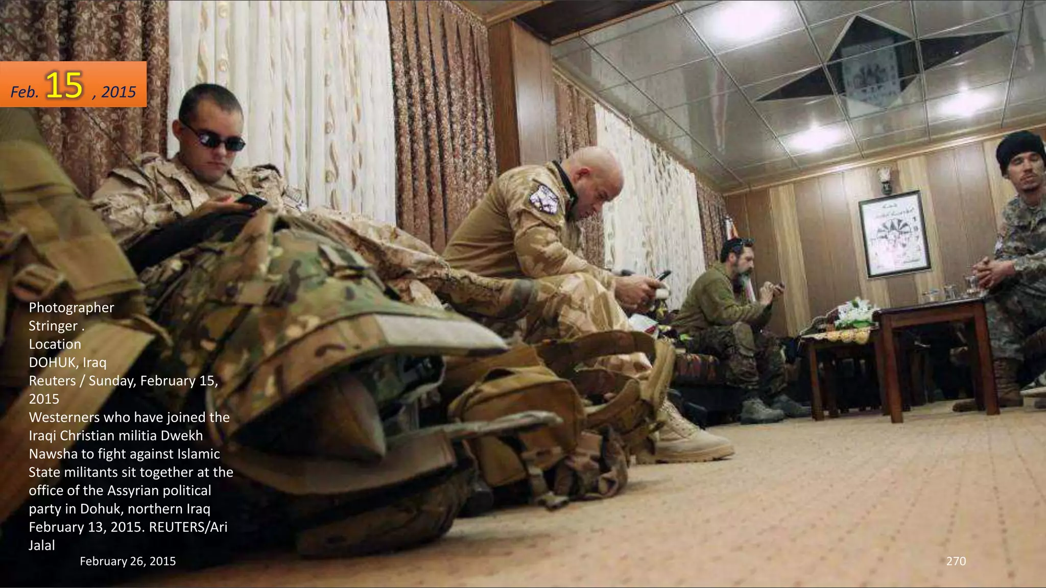 February 26, 2015 270
Photographer
Stringer .
Location
DOHUK, Iraq
Reuters / Sunday, February 15,
2015
Westerners who have joined the
Iraqi Christian militia Dwekh
Nawsha to fight against Islamic
State militants sit together at the
office of the Assyrian political
party in Dohuk, northern Iraq
February 13, 2015. REUTERS/Ari
Jalal
Feb. 15 , 2015
 