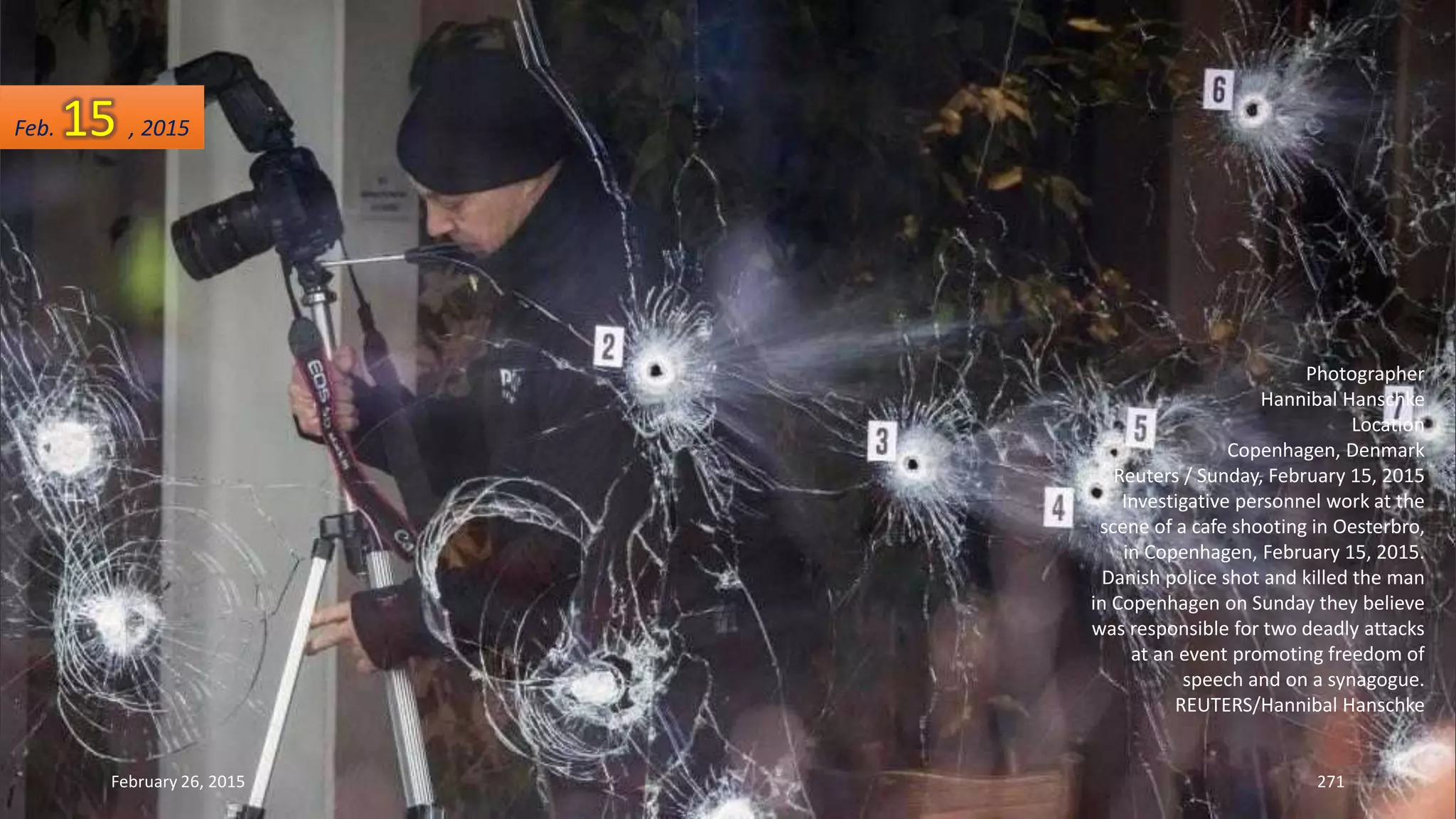 February 26, 2015 271
Photographer
Hannibal Hanschke
Location
Copenhagen, Denmark
Reuters / Sunday, February 15, 2015
Investigative personnel work at the
scene of a cafe shooting in Oesterbro,
in Copenhagen, February 15, 2015.
Danish police shot and killed the man
in Copenhagen on Sunday they believe
was responsible for two deadly attacks
at an event promoting freedom of
speech and on a synagogue.
REUTERS/Hannibal Hanschke
Feb. 15 , 2015
 