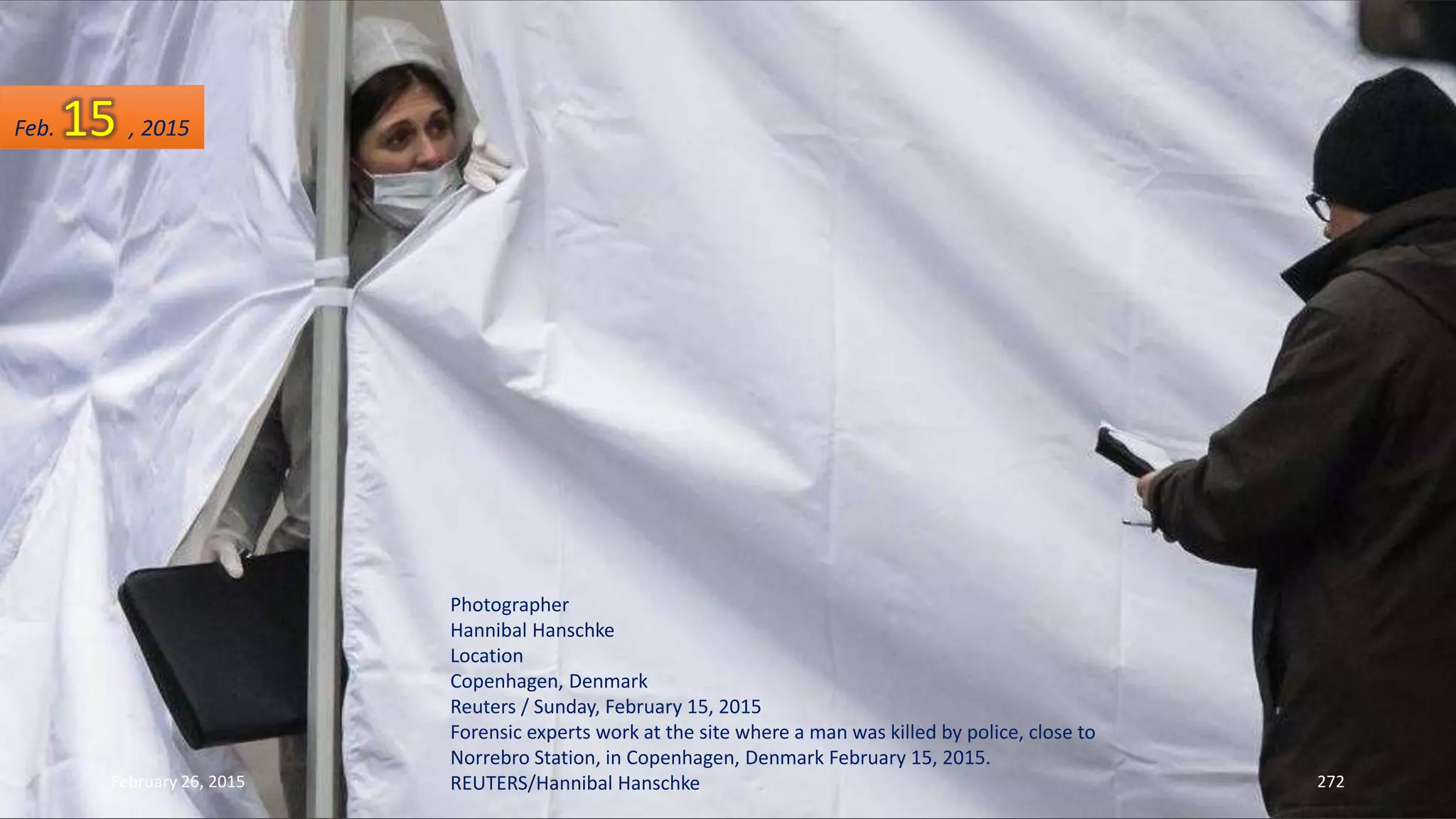 February 26, 2015 272
Photographer
Hannibal Hanschke
Location
Copenhagen, Denmark
Reuters / Sunday, February 15, 2015
Forensic experts work at the site where a man was killed by police, close to
Norrebro Station, in Copenhagen, Denmark February 15, 2015.
REUTERS/Hannibal Hanschke
Feb. 15 , 2015
 