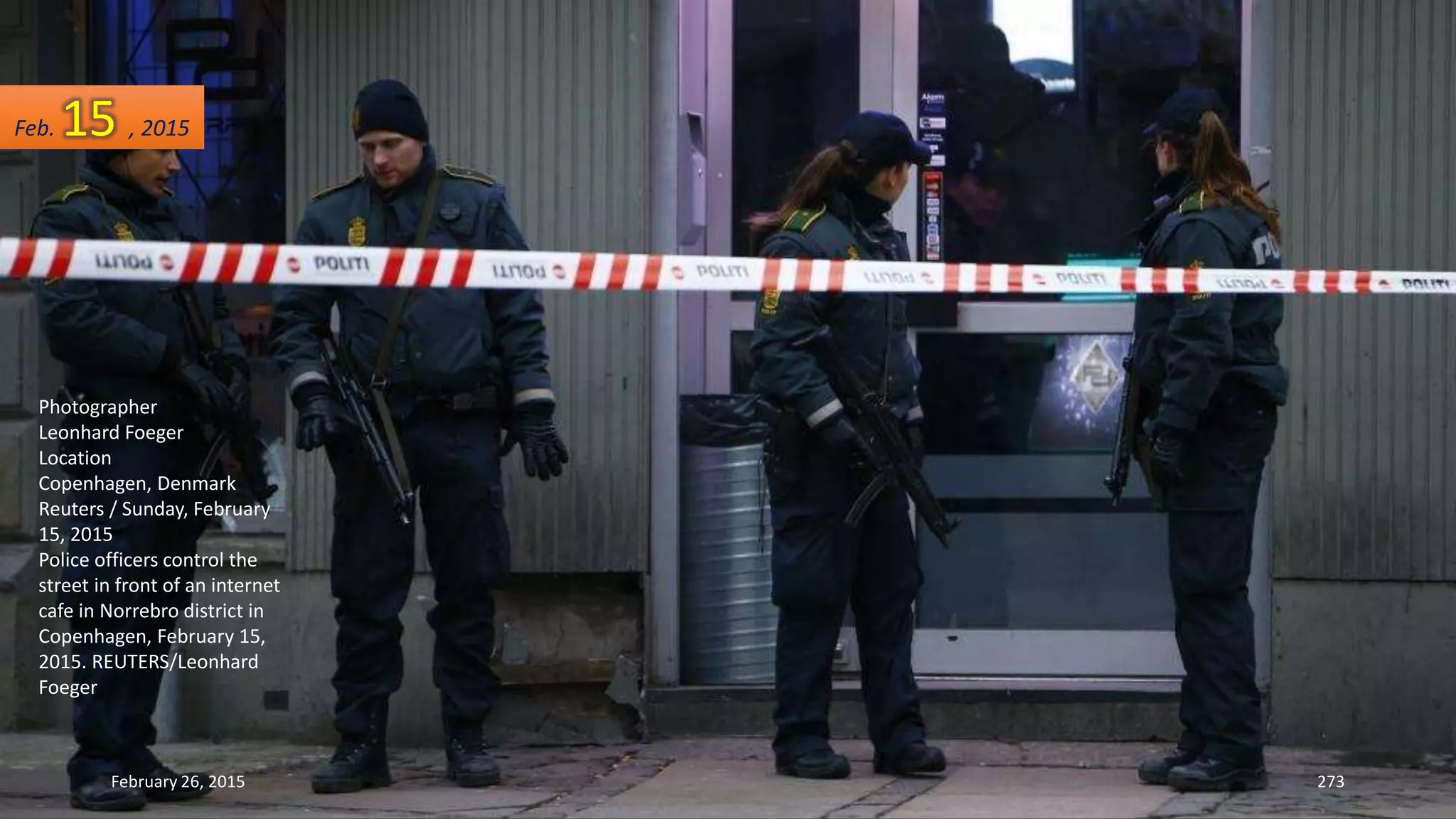 February 26, 2015 273
Photographer
Leonhard Foeger
Location
Copenhagen, Denmark
Reuters / Sunday, February
15, 2015
Police officers control the
street in front of an internet
cafe in Norrebro district in
Copenhagen, February 15,
2015. REUTERS/Leonhard
Foeger
Feb. 15 , 2015
 