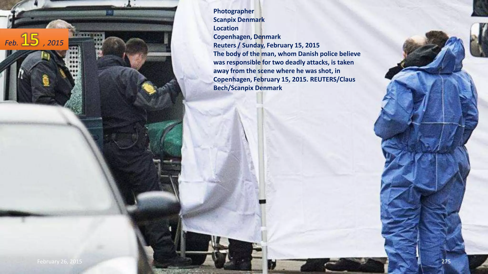 February 26, 2015 275
Photographer
Scanpix Denmark
Location
Copenhagen, Denmark
Reuters / Sunday, February 15, 2015
The body of the man, whom Danish police believe
was responsible for two deadly attacks, is taken
away from the scene where he was shot, in
Copenhagen, February 15, 2015. REUTERS/Claus
Bech/Scanpix Denmark
Feb. 15 , 2015
 