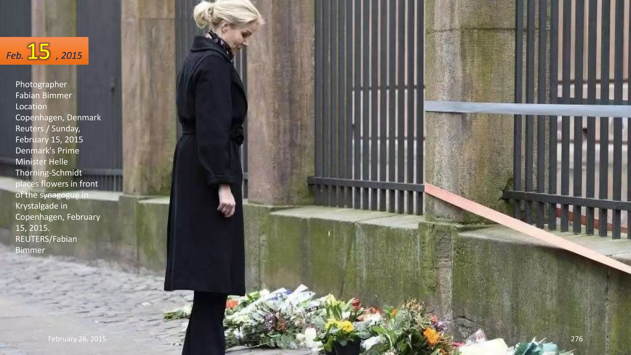 February 26, 2015 276
Photographer
Fabian Bimmer
Location
Copenhagen, Denmark
Reuters / Sunday,
February 15, 2015
Denmark's Prime
Minister Helle
Thorning-Schmidt
places flowers in front
of the synagogue in
Krystalgade in
Copenhagen, February
15, 2015.
REUTERS/Fabian
Bimmer
Feb. 15 , 2015
 