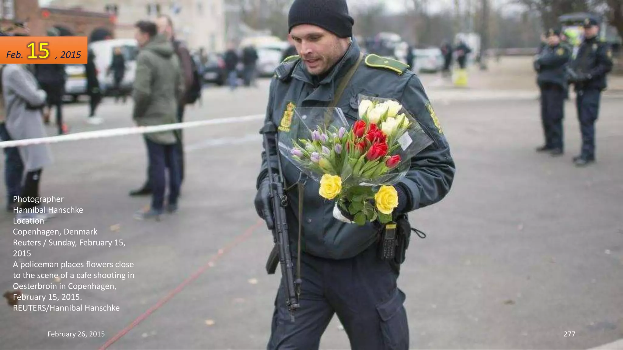 February 26, 2015 277
Photographer
Hannibal Hanschke
Location
Copenhagen, Denmark
Reuters / Sunday, February 15,
2015
A policeman places flowers close
to the scene of a cafe shooting in
Oesterbroin in Copenhagen,
February 15, 2015.
REUTERS/Hannibal Hanschke
Feb. 15 , 2015
 