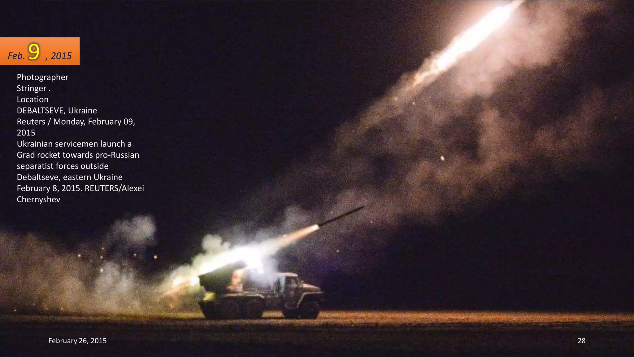 Photographer
Stringer .
Location
DEBALTSEVE, Ukraine
Reuters / Monday, February 09,
2015
Ukrainian servicemen launch a
Grad rocket towards pro-Russian
separatist forces outside
Debaltseve, eastern Ukraine
February 8, 2015. REUTERS/Alexei
Chernyshev
Feb. 9 , 2015
February 26, 2015 28
 