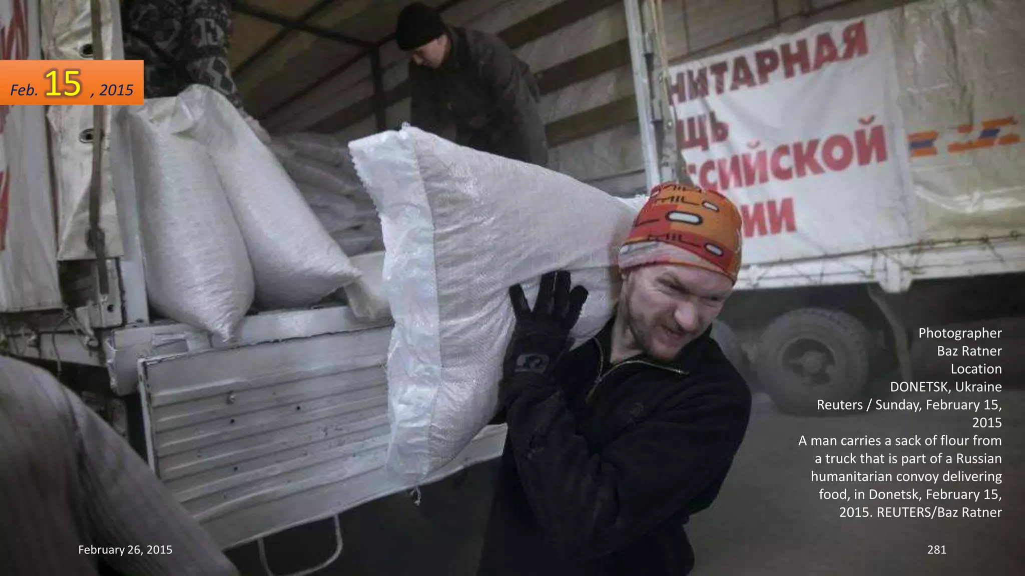 February 26, 2015 281
Photographer
Baz Ratner
Location
DONETSK, Ukraine
Reuters / Sunday, February 15,
2015
A man carries a sack of flour from
a truck that is part of a Russian
humanitarian convoy delivering
food, in Donetsk, February 15,
2015. REUTERS/Baz Ratner
Feb. 15 , 2015
 