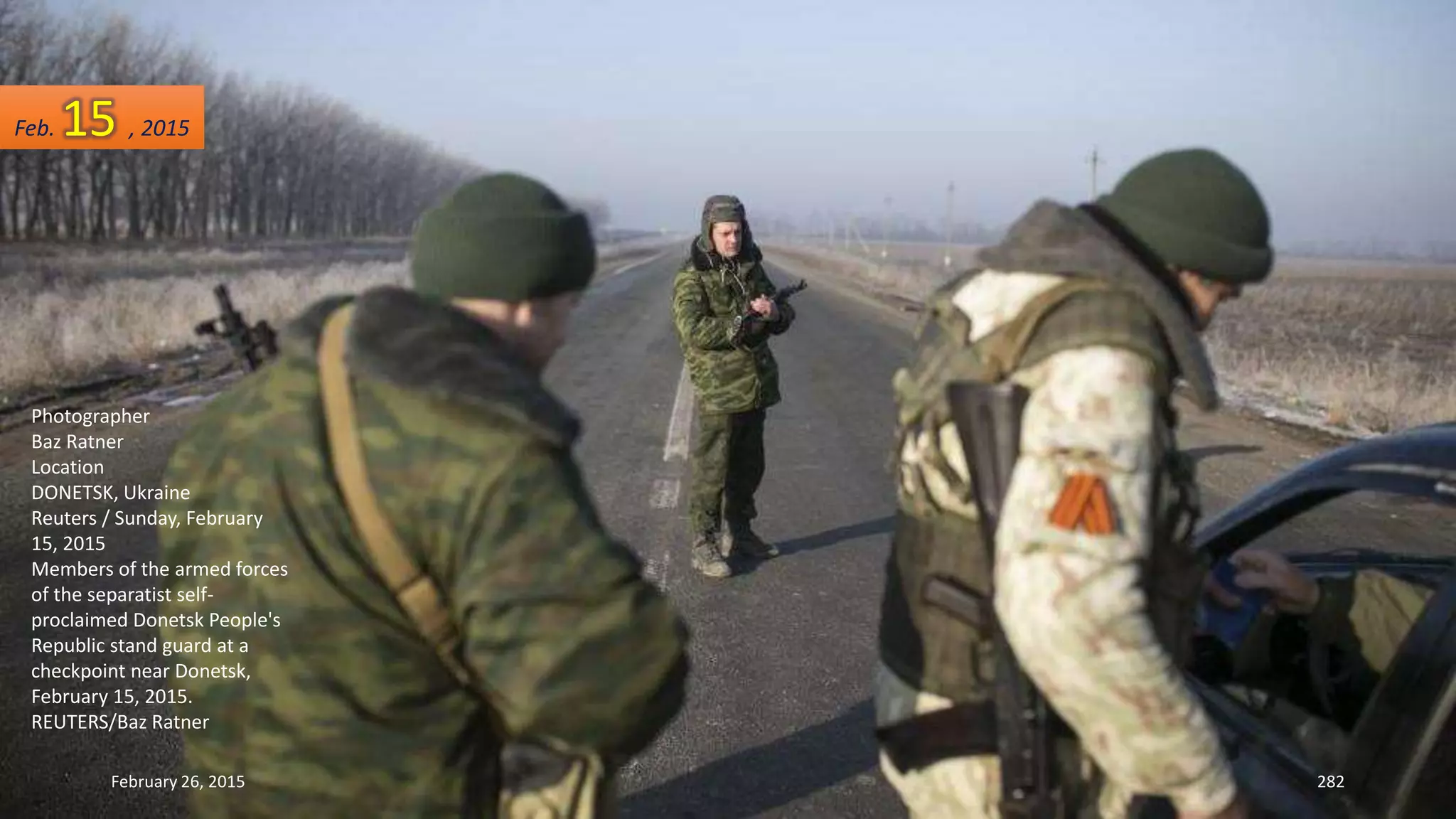 February 26, 2015 282
Photographer
Baz Ratner
Location
DONETSK, Ukraine
Reuters / Sunday, February
15, 2015
Members of the armed forces
of the separatist self-
proclaimed Donetsk People's
Republic stand guard at a
checkpoint near Donetsk,
February 15, 2015.
REUTERS/Baz Ratner
Feb. 15 , 2015
 