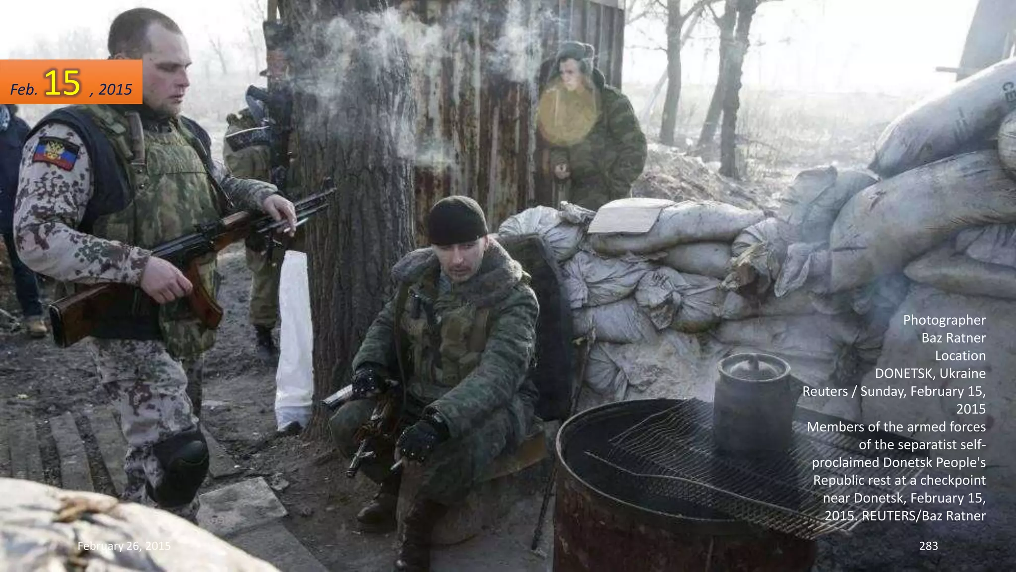 February 26, 2015 283
Photographer
Baz Ratner
Location
DONETSK, Ukraine
Reuters / Sunday, February 15,
2015
Members of the armed forces
of the separatist self-
proclaimed Donetsk People's
Republic rest at a checkpoint
near Donetsk, February 15,
2015. REUTERS/Baz Ratner
Feb. 15 , 2015
 