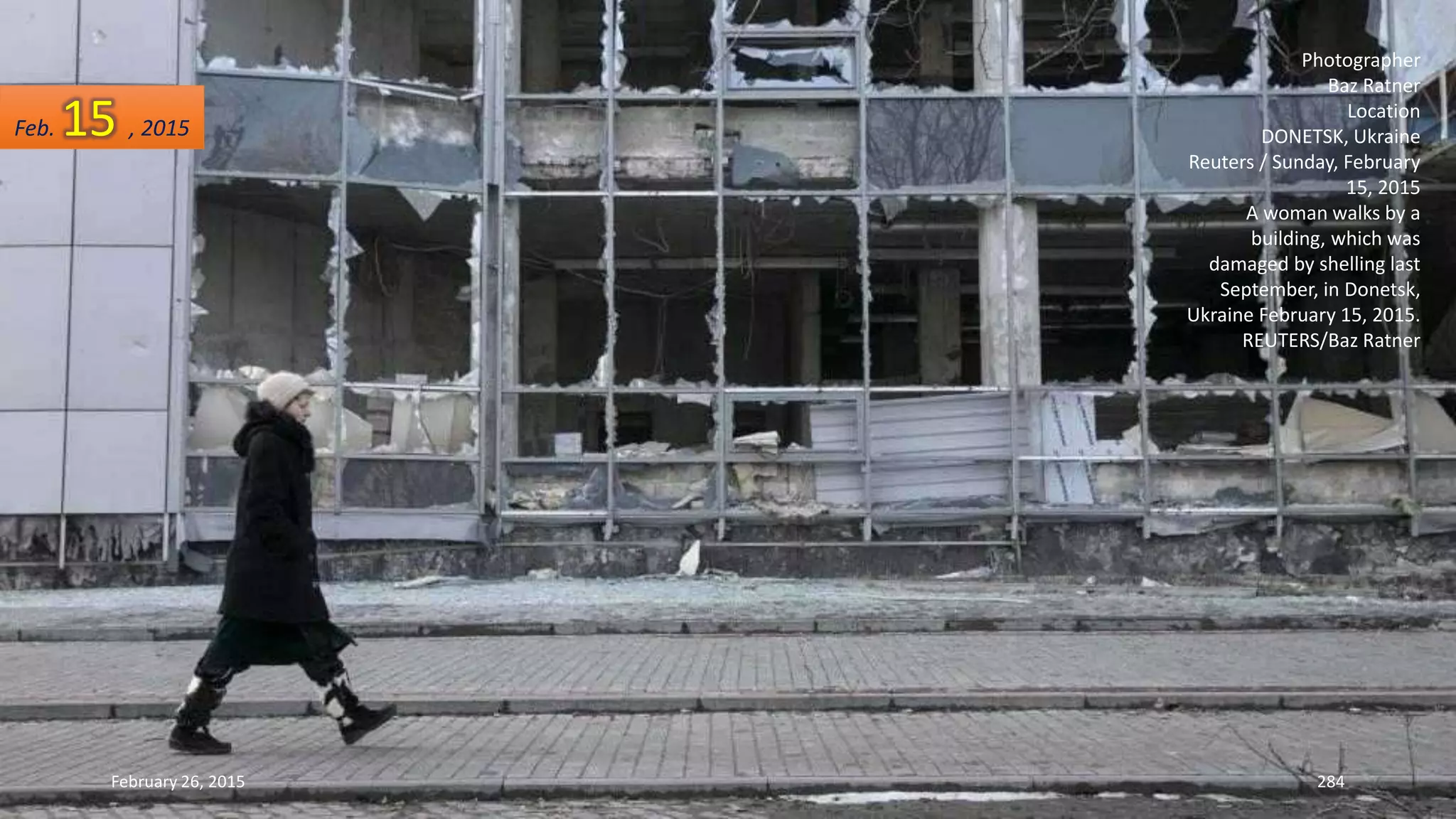 February 26, 2015 284
Photographer
Baz Ratner
Location
DONETSK, Ukraine
Reuters / Sunday, February
15, 2015
A woman walks by a
building, which was
damaged by shelling last
September, in Donetsk,
Ukraine February 15, 2015.
REUTERS/Baz Ratner
Feb. 15 , 2015
 