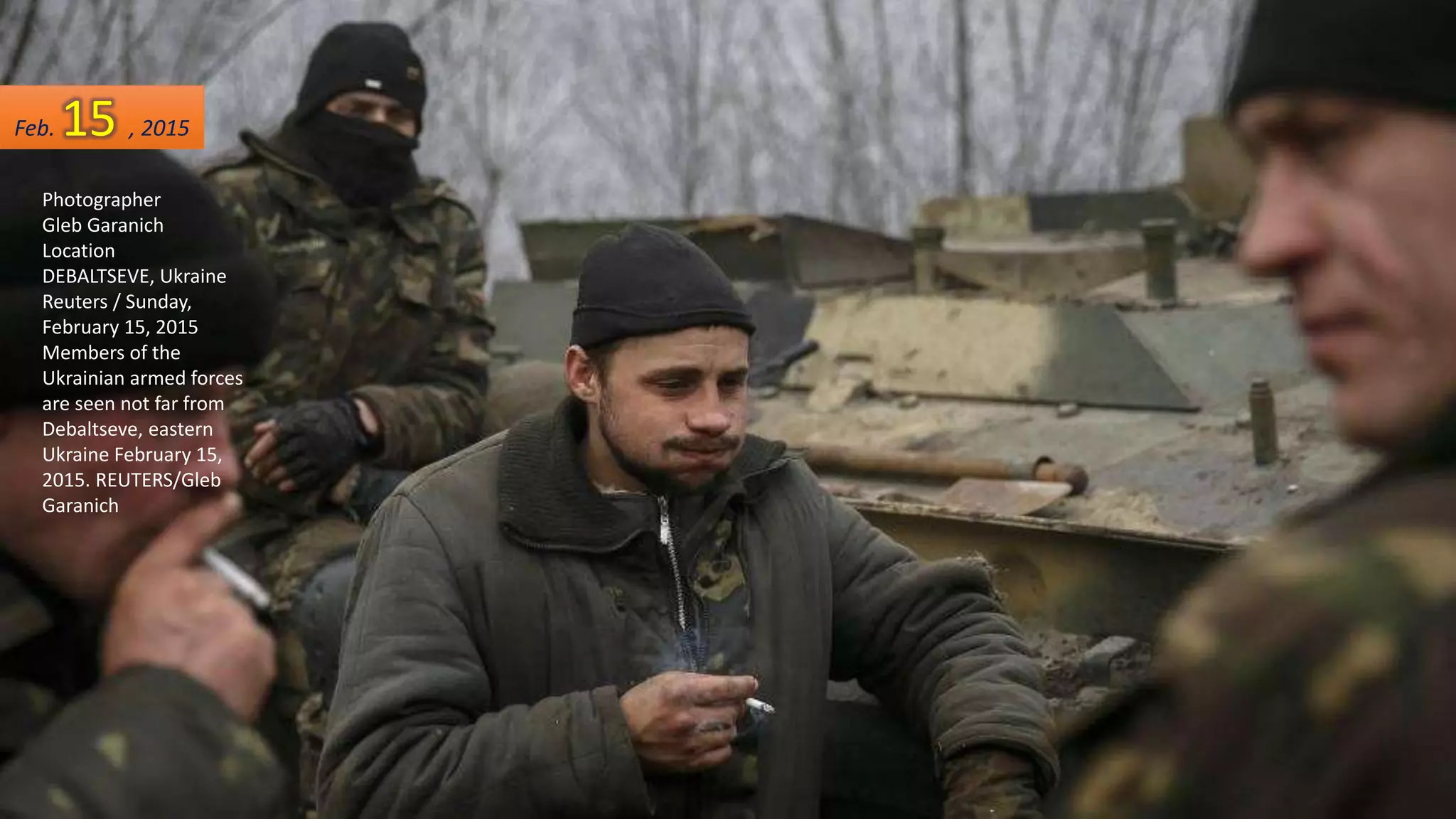 Photographer
Gleb Garanich
Location
DEBALTSEVE, Ukraine
Reuters / Sunday,
February 15, 2015
Members of the
Ukrainian armed forces
are seen not far from
Debaltseve, eastern
Ukraine February 15,
2015. REUTERS/Gleb
Garanich
Feb. 15 , 2015
 