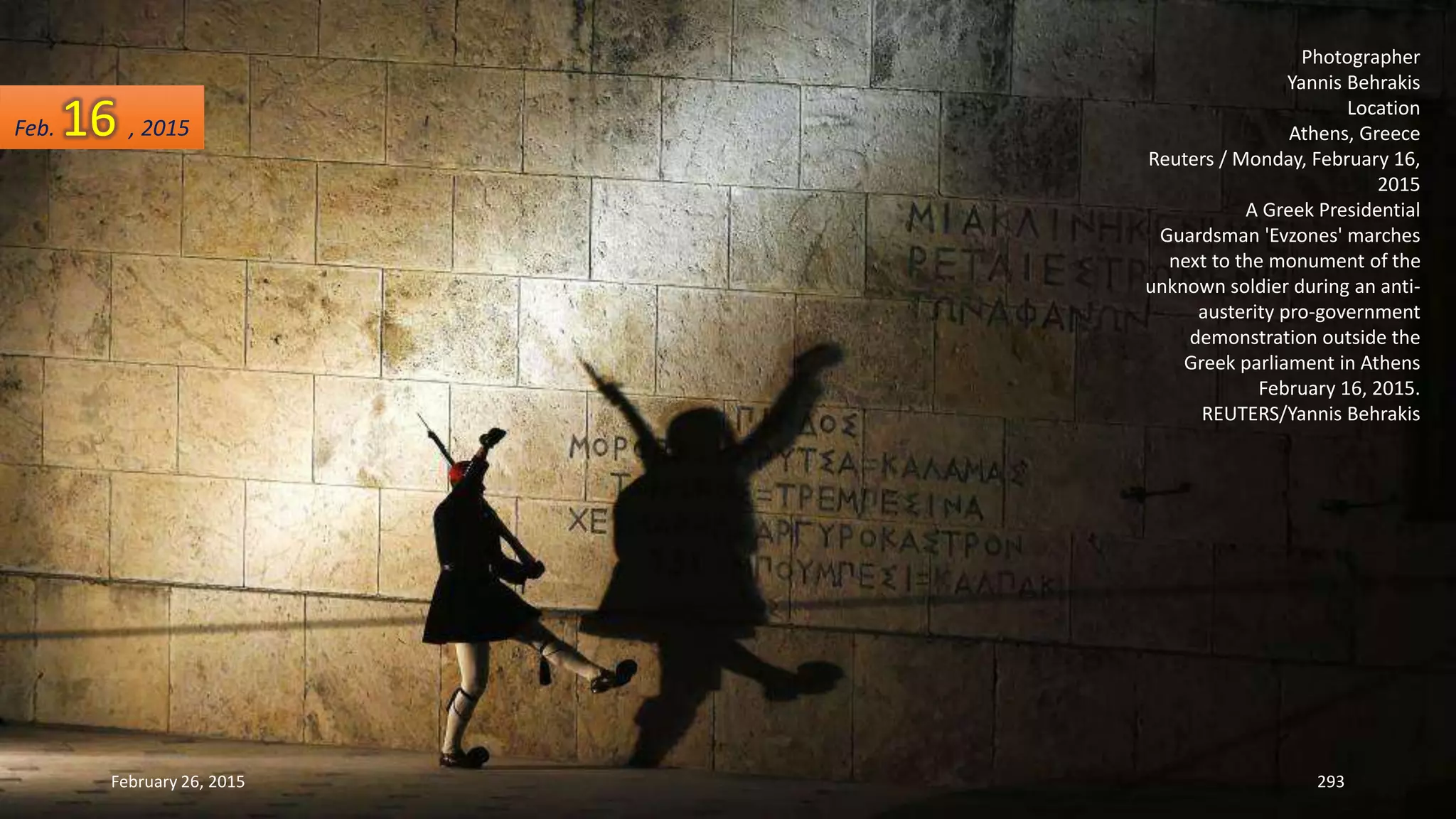 February 26, 2015 293
Photographer
Yannis Behrakis
Location
Athens, Greece
Reuters / Monday, February 16,
2015
A Greek Presidential
Guardsman 'Evzones' marches
next to the monument of the
unknown soldier during an anti-
austerity pro-government
demonstration outside the
Greek parliament in Athens
February 16, 2015.
REUTERS/Yannis Behrakis
Feb. 16 , 2015
 
