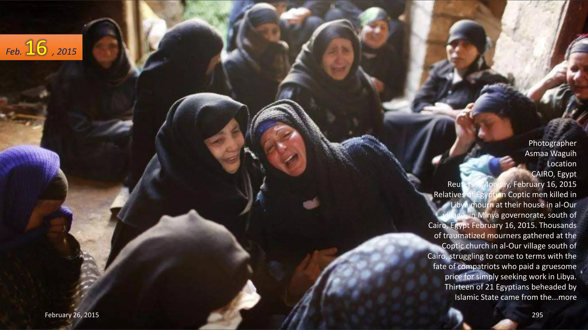 February 26, 2015 295
Photographer
Asmaa Waguih
Location
CAIRO, Egypt
Reuters / Monday, February 16, 2015
Relatives of Egyptian Coptic men killed in
Libya mourn at their house in al-Our
village, in Minya governorate, south of
Cairo, Egypt February 16, 2015. Thousands
of traumatized mourners gathered at the
Coptic church in al-Our village south of
Cairo, struggling to come to terms with the
fate of compatriots who paid a gruesome
price for simply seeking work in Libya.
Thirteen of 21 Egyptians beheaded by
Islamic State came from the...more
Feb. 16 , 2015
 