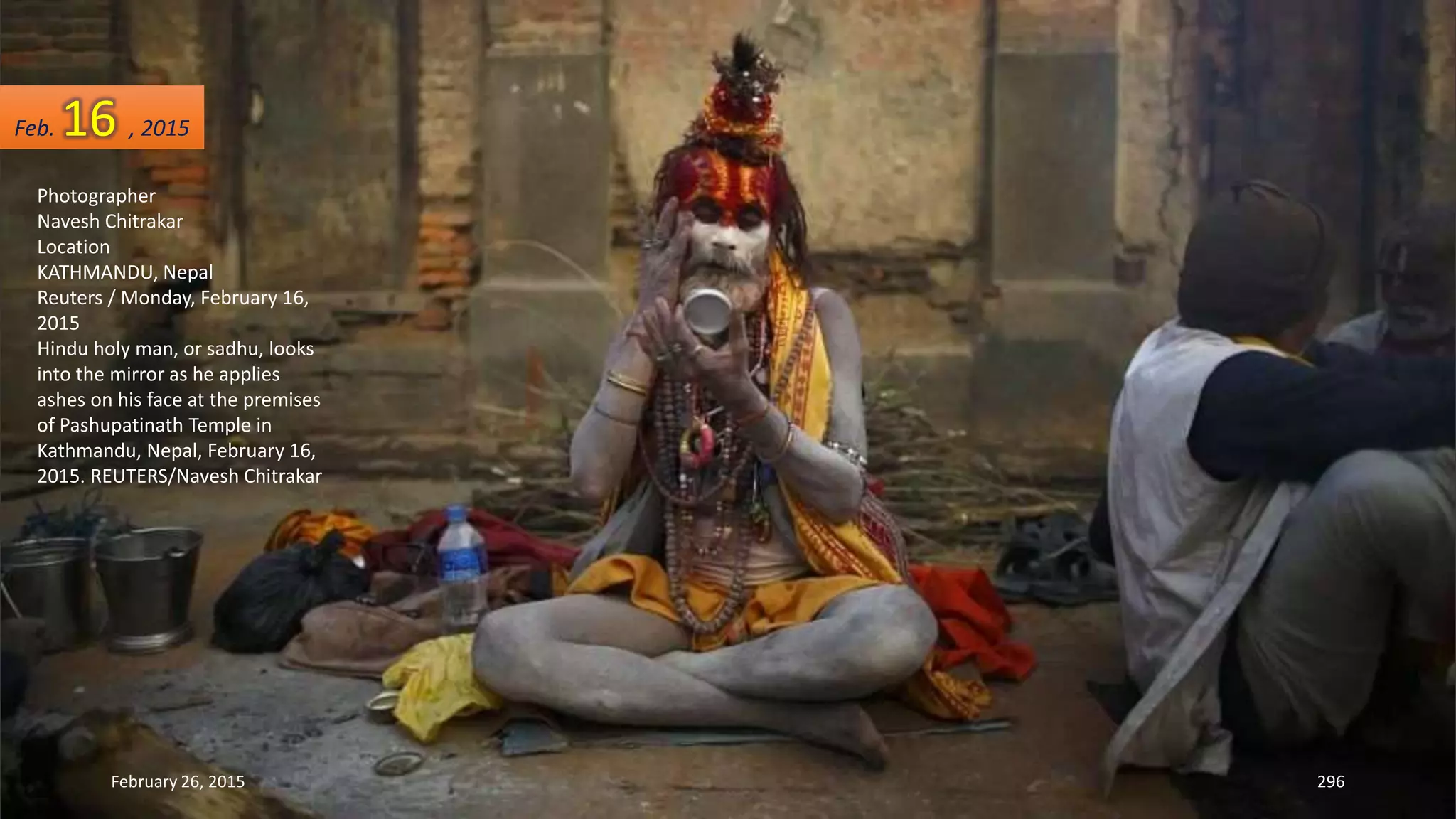 February 26, 2015 296
Photographer
Navesh Chitrakar
Location
KATHMANDU, Nepal
Reuters / Monday, February 16,
2015
Hindu holy man, or sadhu, looks
into the mirror as he applies
ashes on his face at the premises
of Pashupatinath Temple in
Kathmandu, Nepal, February 16,
2015. REUTERS/Navesh Chitrakar
Feb. 16 , 2015
 