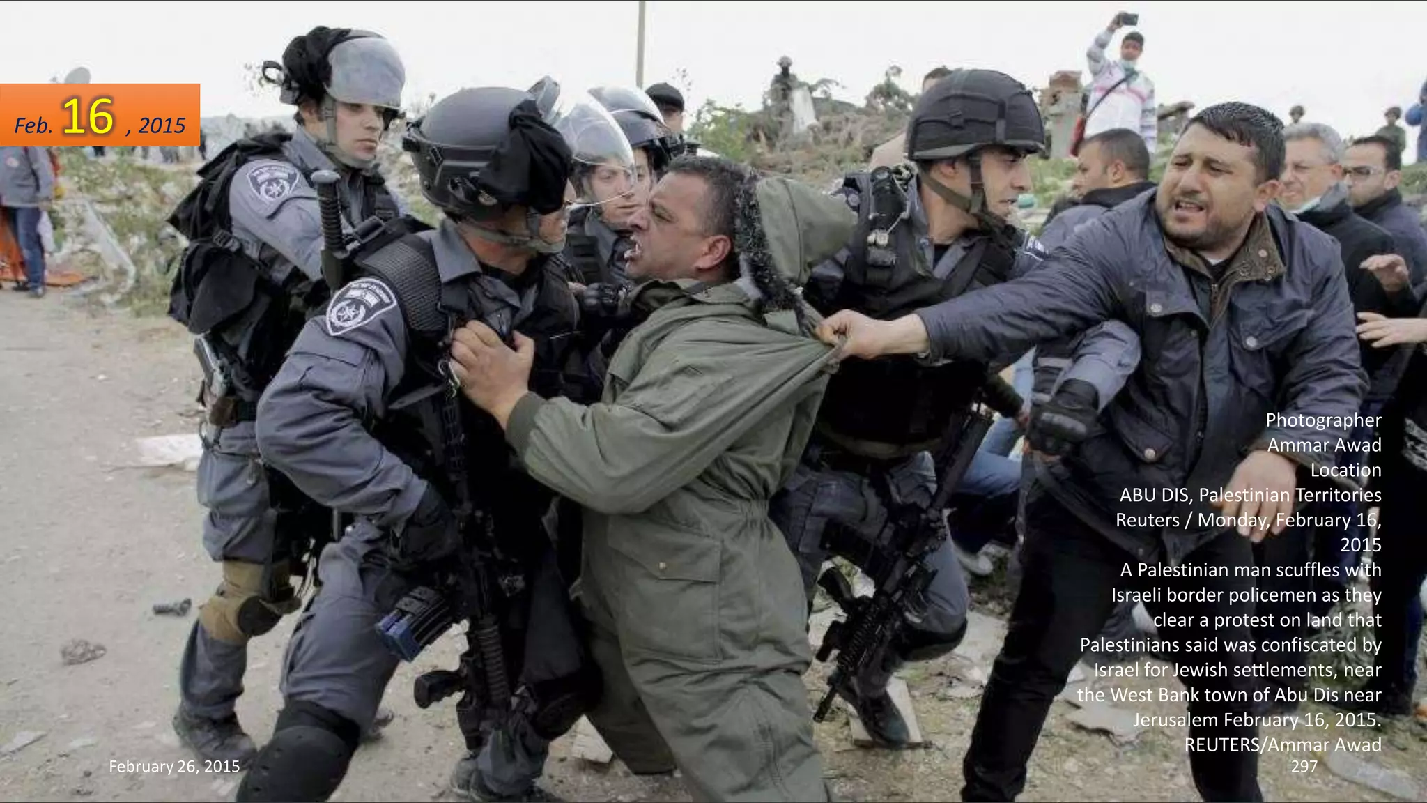 February 26, 2015 297
Photographer
Ammar Awad
Location
ABU DIS, Palestinian Territories
Reuters / Monday, February 16,
2015
A Palestinian man scuffles with
Israeli border policemen as they
clear a protest on land that
Palestinians said was confiscated by
Israel for Jewish settlements, near
the West Bank town of Abu Dis near
Jerusalem February 16, 2015.
REUTERS/Ammar Awad
Feb. 16 , 2015
 