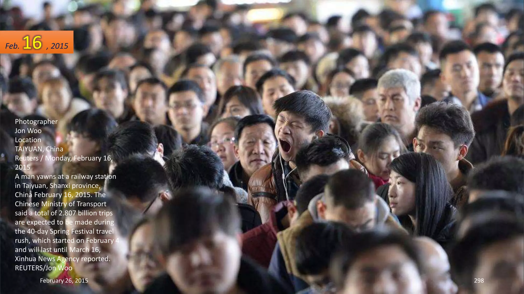 February 26, 2015 298
Photographer
Jon Woo
Location
TAIYUAN, China
Reuters / Monday, February 16,
2015
A man yawns at a railway station
in Taiyuan, Shanxi province,
China February 16, 2015. The
Chinese Ministry of Transport
said a total of 2.807 billion trips
are expected to be made during
the 40-day Spring Festival travel
rush, which started on February 4
and will last until March 16,
Xinhua News Agency reported.
REUTERS/Jon Woo
Feb. 16 , 2015
 